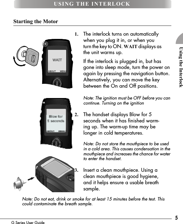 5G Series User GuideUsing the InterlockStarting the Motor1. The interlock turns on automatically when you plug it in, or when you turn the key to ON. WAIT displays as the unit warms up.If the interlock is plugged in, but has gone into sleep mode, turn the power on again by pressing the navigation button. Alternatively, you can move the key between the On and Off positions.Note: The ignition must be OFF before you can continue. Turning on the ignition 2. The handset displays Blow for 5 seconds when it has finished warm-ing up. The warm-up time may be longer in cold temperatures.Note: Do not store the mouthpiece to be used in a cold area. This causes condensation in the mouthpiece and increases the chance for water to enter the handset.3. Insert a clean mouthpiece. Using a clean mouthpiece is good hygiene, and it helps ensure a usable breath sample.Note: Do not eat, drink or smoke for at least 15 minutes before the test. This could contaminate the breath sample.USING THE INTERLOCK