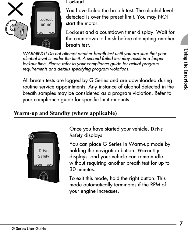 7G Series User GuideUsing the InterlockLockoutYou have failed the breath test. The alcohol level detected is over the preset limit. You may NOT start the motor.Lockout and a countdown timer display. Wait for the countdown to finish before attempting another breath test. WARNING! Do not attempt another breath test until you are sure that your alcohol level is under the limit. A second failed test may result in a longer lockout time. Please refer to your compliance guide for actual program requirements and details specifying program violations.All breath tests are logged by G Series and are downloaded during routine service appointments. Any instance of alcohol detected in the breath samples may be considered as a program violation. Refer to your compliance guide for specific limit amounts.Warm-up and Standby (where applicable)Once you have started your vehicle, Drive Safely displays.You can place G Series in Warm-up mode by holding the navigation button. Warm-Up displays, and your vehicle can remain idle without requiring another breath test for up to 30 minutes.To exit this mode, hold the right button. This mode automatically terminates if the RPM of your engine increases.