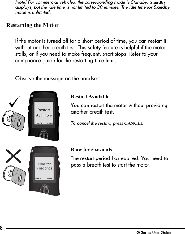 8G Series User GuideNote! For commercial vehicles, the corresponding mode is Standby. Standby displays, but the idle time is not limited to 30 minutes. The idle time for Standby mode is unlimited.Restarting the MotorIf the motor is turned off for a short period of time, you can restart it without another breath test. This safety feature is helpful if the motor stalls, or if you need to make frequent, short stops. Refer to your compliance guide for the restarting time limit.Observe the message on the handset:Restart AvailableYou can restart the motor without providing another breath test. To cancel the restart, press CANCEL.Blow for 5 secondsThe restart period has expired. You need to pass a breath test to start the motor. 
