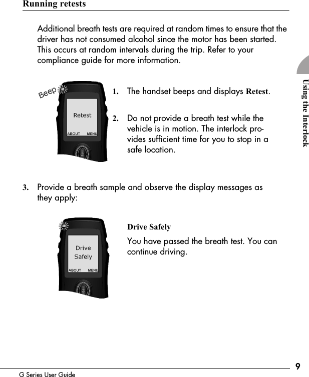 9G Series User GuideUsing the InterlockRunning retestsAdditional breath tests are required at random times to ensure that the driver has not consumed alcohol since the motor has been started. This occurs at random intervals during the trip. Refer to your compliance guide for more information.1. The handset beeps and displays Retest.2. Do not provide a breath test while the vehicle is in motion. The interlock pro-vides sufficient time for you to stop in a safe location.3. Provide a breath sample and observe the display messages as they apply:Drive SafelyYou have passed the breath test. You can continue driving. 