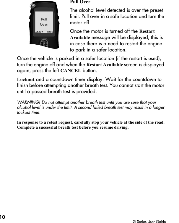 10 G Series User GuidePull OverThe alcohol level detected is over the preset limit. Pull over in a safe location and turn the motor off. Once the motor is turned off the Restart Available message will be displayed, this is in case there is a need to restart the engine to park in a safer location. Once the vehicle is parked in a safer location (if the restart is used), turn the engine off and when the Restart Available screen is displayed again, press the left CANCEL button. Lockout and a countdown timer display. Wait for the countdown to finish before attempting another breath test. You cannot start the motor until a passed breath test is provided. WARNING! Do not attempt another breath test until you are sure that your alcohol level is under the limit. A second failed breath test may result in a longer lockout time.In response to a retest request, carefully stop your vehicle at the side of the road. Complete a successful breath test before you resume driving.