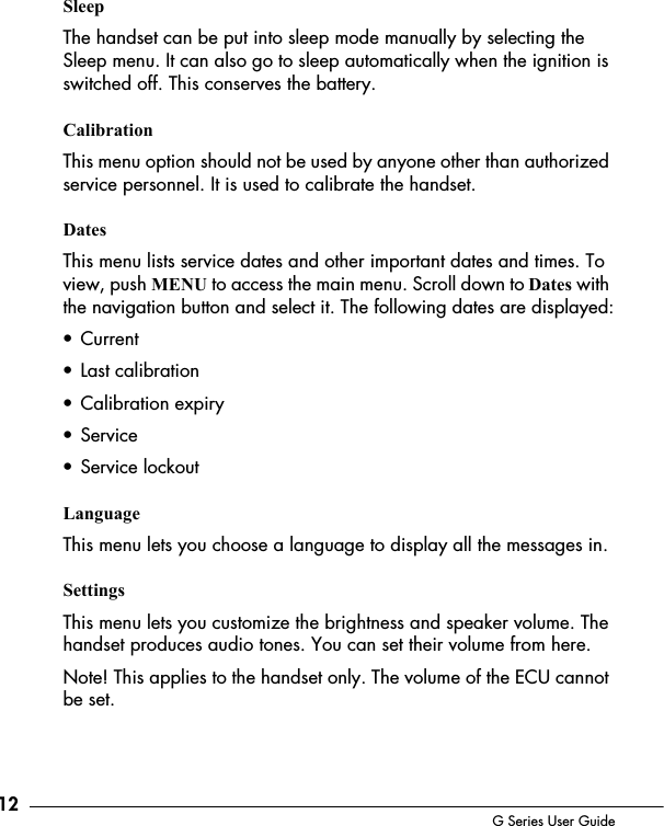 12 G Series User GuideSleepThe handset can be put into sleep mode manually by selecting the Sleep menu. It can also go to sleep automatically when the ignition is switched off. This conserves the battery.CalibrationThis menu option should not be used by anyone other than authorized service personnel. It is used to calibrate the handset. Dates This menu lists service dates and other important dates and times. To view, push MENU to access the main menu. Scroll down to Dates with the navigation button and select it. The following dates are displayed:&bull; Current&bull; Last calibration&bull; Calibration expiry&bull; Service&bull; Service lockoutLanguageThis menu lets you choose a language to display all the messages in.SettingsThis menu lets you customize the brightness and speaker volume. The handset produces audio tones. You can set their volume from here.Note! This applies to the handset only. The volume of the ECU cannot be set.