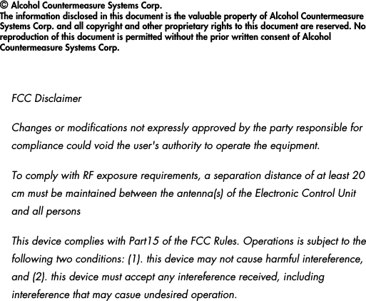 &copy; Alcohol Countermeasure Systems Corp.The information disclosed in this document is the valuable property of Alcohol Countermeasure Systems Corp. and all copyright and other proprietary rights to this document are reserved. No reproduction of this document is permitted without the prior written consent of Alcohol Countermeasure Systems Corp. FCC DisclaimerChanges or modifications not expressly approved by the party responsible for compliance could void the user's authority to operate the equipment.To comply with RF exposure requirements, a separation distance of at least 20 cm must be maintained between the antenna(s) of the Electronic Control Unit and all personsThis device complies with Part15 of the FCC Rules. Operations is subject to the following two conditions: (1). this device may not cause harmful intereference, and (2). this device must accept any intereference received, including intereference that may casue undesired operation.