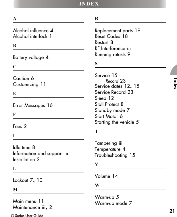 21G Series User GuideIndexAAlcohol influence 4Alcohol interlock 1BBattery voltage 4CCaution 6Customizing 11EError Messages 16FFees 2IIdle time 8Information and support iiiInstallation 2LLockout 7, 10MMain menu 11Maintenance iii, 2RReplacement parts 19Reset Codes 18Restart 8RF Interference iiiRunning retests 9SService 15Record 23Service dates 12, 15Service Record 23Sleep 12Stall Protect 8Standby mode 7Start Motor 6Starting the vehicle 5TTampering iiiTemperature 4Troubleshooting 15VVolume 14WWarm-up 5Warm-up mode 7INDEX