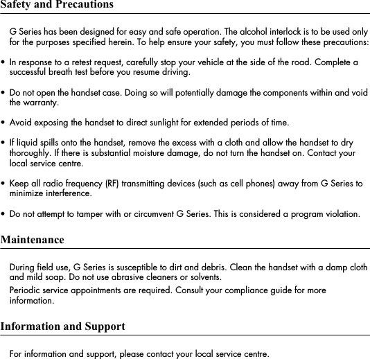 Safety and PrecautionsG Series has been designed for easy and safe operation. The alcohol interlock is to be used only for the purposes specified herein. To help ensure your safety, you must follow these precautions:&bull; In response to a retest request, carefully stop your vehicle at the side of the road. Complete a successful breath test before you resume driving.&bull; Do not open the handset case. Doing so will potentially damage the components within and void the warranty.&bull; Avoid exposing the handset to direct sunlight for extended periods of time.&bull; If liquid spills onto the handset, remove the excess with a cloth and allow the handset to dry thoroughly. If there is substantial moisture damage, do not turn the handset on. Contact your local service centre.&bull; Keep all radio frequency (RF) transmitting devices (such as cell phones) away from G Series to minimize interference.&bull; Do not attempt to tamper with or circumvent G Series. This is considered a program violation.MaintenanceDuring field use, G Series is susceptible to dirt and debris. Clean the handset with a damp cloth and mild soap. Do not use abrasive cleaners or solvents. Periodic service appointments are required. Consult your compliance guide for more information. Information and SupportFor information and support, please contact your local service centre.