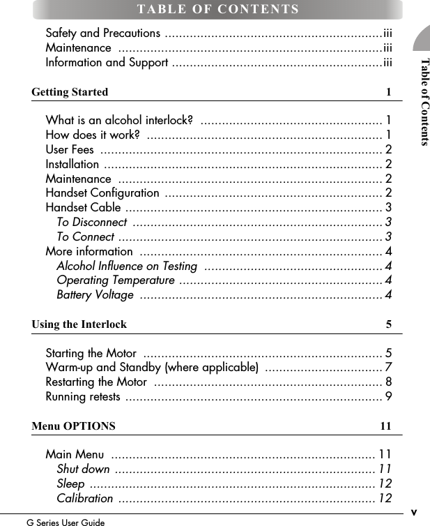 vG Series User GuideTable of Contents    Safety and Precautions .............................................................iii    Maintenance  ..........................................................................iii    Information and Support ...........................................................iiiGetting Started  1    What is an alcohol interlock?  ................................................... 1    How does it work?  .................................................................. 1    User Fees  ............................................................................... 2    Installation .............................................................................. 2    Maintenance  .......................................................................... 2    Handset Configuration ............................................................. 2    Handset Cable ........................................................................ 3       To Disconnect  ...................................................................... 3       To Connect .......................................................................... 3    More information  .................................................................... 4       Alcohol Influence on Testing  ..................................................4       Operating Temperature ......................................................... 4       Battery Voltage  .................................................................... 4Using the Interlock  5    Starting the Motor  ................................................................... 5    Warm-up and Standby (where applicable)  ................................. 7    Restarting the Motor  ................................................................ 8    Running retests ........................................................................ 9Menu OPTIONS  11    Main Menu  .......................................................................... 11       Shut down ......................................................................... 11       Sleep ................................................................................ 12       Calibration ........................................................................ 12TABLE OF CONTENTS