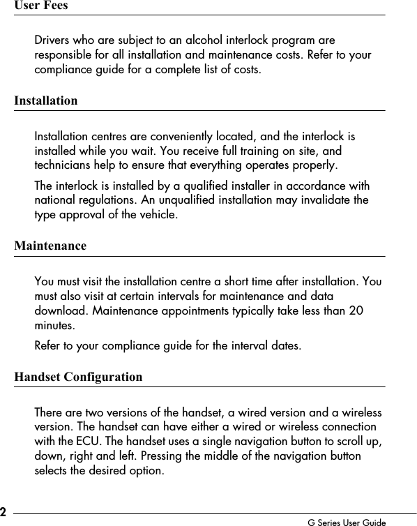 2G Series User GuideUser FeesDrivers who are subject to an alcohol interlock program are responsible for all installation and maintenance costs. Refer to your compliance guide for a complete list of costs. InstallationInstallation centres are conveniently located, and the interlock is installed while you wait. You receive full training on site, and technicians help to ensure that everything operates properly. The interlock is installed by a qualified installer in accordance with national regulations. An unqualified installation may invalidate the type approval of the vehicle. MaintenanceYou must visit the installation centre a short time after installation. You must also visit at certain intervals for maintenance and data download. Maintenance appointments typically take less than 20 minutes.Refer to your compliance guide for the interval dates.Handset ConfigurationThere are two versions of the handset, a wired version and a wireless version. The handset can have either a wired or wireless connection with the ECU. The handset uses a single navigation button to scroll up, down, right and left. Pressing the middle of the navigation button selects the desired option.