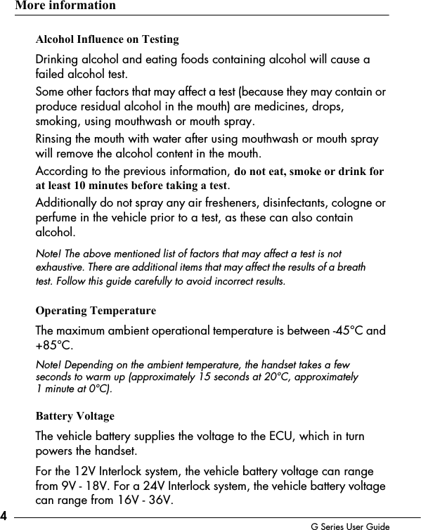 4G Series User GuideMore informationAlcohol Influence on TestingDrinking alcohol and eating foods containing alcohol will cause a failed alcohol test.Some other factors that may affect a test (because they may contain or produce residual alcohol in the mouth) are medicines, drops, smoking, using mouthwash or mouth spray. Rinsing the mouth with water after using mouthwash or mouth spray will remove the alcohol content in the mouth. According to the previous information, do not eat, smoke or drink for at least 10 minutes before taking a test.Additionally do not spray any air fresheners, disinfectants, cologne or perfume in the vehicle prior to a test, as these can also contain alcohol.Note! The above mentioned list of factors that may affect a test is not exhaustive. There are additional items that may affect the results of a breath test. Follow this guide carefully to avoid incorrect results. Operating TemperatureThe maximum ambient operational temperature is between -45&deg;C and +85&deg;C.Note! Depending on the ambient temperature, the handset takes a few seconds to warm up (approximately 15 seconds at 20&deg;C, approximately   1 minute at 0&deg;C).Battery VoltageThe vehicle battery supplies the voltage to the ECU, which in turn powers the handset. For the 12V Interlock system, the vehicle battery voltage can range from 9V - 18V. For a 24V Interlock system, the vehicle battery voltage can range from 16V - 36V.