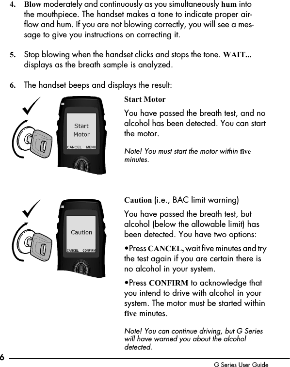 6G Series User Guide4. Blow moderately and continuously as you simultaneously hum into the mouthpiece. The handset makes a tone to indicate proper air-flow and hum. If you are not blowing correctly, you will see a mes-sage to give you instructions on correcting it. 5. Stop blowing when the handset clicks and stops the tone. WAIT... displays as the breath sample is analyzed.6. The handset beeps and displays the result:Start MotorYou have passed the breath test, and no alcohol has been detected. You can start the motor. Note! You must start the motor within five minutes.Caution (i.e., BAC limit warning)You have passed the breath test, but alcohol (below the allowable limit) has been detected. You have two options:&bull;Press CANCEL, wait five minutes and try the test again if you are certain there is no alcohol in your system.&bull;Press CONFIRM to acknowledge that you intend to drive with alcohol in your system. The motor must be started within five minutes. Note! You can continue driving, but G Series will have warned you about the alcohol detected.