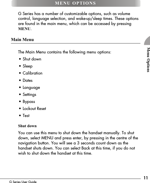 11G Series User GuideMenu OptionsG Series has a number of customizable options, such as volume control, language selection, and wake-up/sleep times. These options are found in the main menu, which can be accessed by pressing MENU.Main MenuThe Main Menu contains the following menu options:&bull; Shut down&bull; Sleep&bull; Calibration&bull; Dates&bull; Language&bull; Settings&bull; Bypass&bull; Lockout Reset&bull; TestShut downYou can use this menu to shut down the handset manually. To shut down, select MENU and press enter, by pressing in the centre of the navigation button. You will see a 3 seconds count down as the handset shuts down. You can select Back at this time, if you do not wish to shut down the handset at this time.MENU OPTIONS