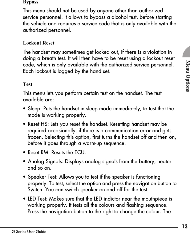 13G Series User GuideMenu OptionsBypassThis menu should not be used by anyone other than authorized service personnel. It allows to bypass a alcohol test, before starting the vehicle and requires a service code that is only available with the authorized personnel.Lockout ResetThe handset may sometimes get locked out, if there is a violation in doing a breath test. It will then have to be reset using a lockout reset code, which is only available with the authorized service personnel. Each lockout is logged by the hand set.TestThis menu lets you perform certain test on the handset. The test available are:&bull; Sleep: Puts the handset in sleep mode immediately, to test that the mode is working properly.&bull; Reset HS: Lets you reset the handset. Resetting handset may be required occasionally, if there is a communication error and gets frozen. Selecting this option, first turns the handset off and then on, before it goes through a warm-up sequence.&bull; Reset RM: Resets the ECU.&bull; Analog Signals: Displays analog signals from the battery, heater and so on.&bull; Speaker Test: Allows you to test if the speaker is functioning properly. To test, select the option and press the navigation button to Switch. You can switch speaker on and off for the test.&bull; LED Test: Makes sure that the LED indictor near the mouthpiece is working properly. It tests all the colours and flashing sequence. Press the navigation button to the right to change the colour. The 