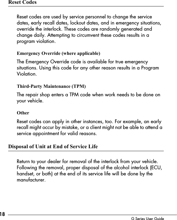 18 G Series User GuideReset CodesReset codes are used by service personnel to change the service dates, early recall dates, lockout dates, and in emergency situations, override the interlock. These codes are randomly generated and change daily. Attempting to circumvent these codes results in a program violation.Emergency Override (where applicable)The Emergency Override code is available for true emergency situations. Using this code for any other reason results in a Program Violation.Third-Party Maintenance (TPM)The repair shop enters a TPM code when work needs to be done on your vehicle.OtherReset codes can apply in other instances, too. For example, an early recall might occur by mistake, or a client might not be able to attend a service appointment for valid reasons.Disposal of Unit at End of Service LifeReturn to your dealer for removal of the interlock from your vehicle. Following the removal, proper disposal of the alcohol interlock (ECU, handset, or both) at the end of its service life will be done by the manufacturer.