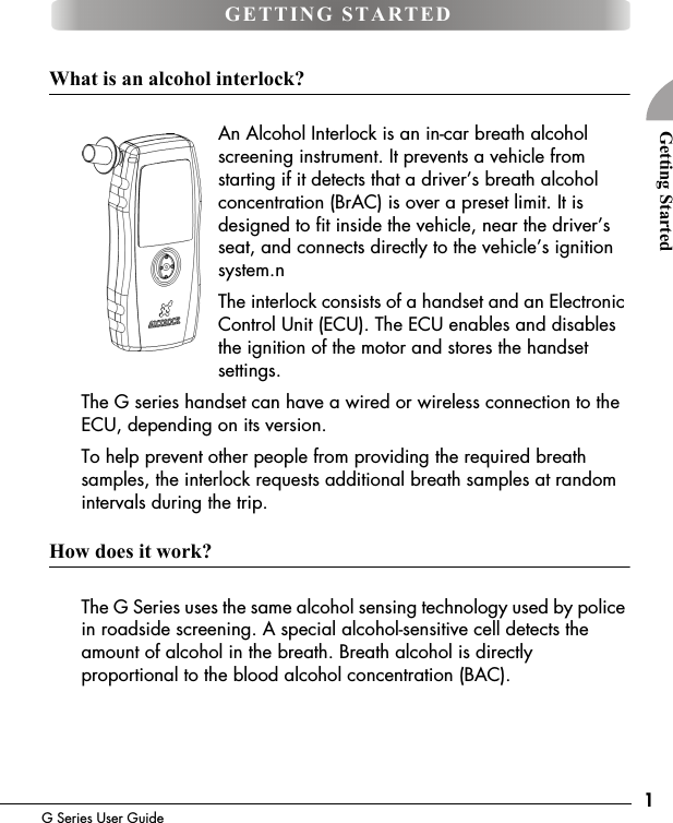 1G Series User GuideGetting StartedWhat is an alcohol interlock?An Alcohol Interlock is an in-car breath alcohol screening instrument. It prevents a vehicle from starting if it detects that a driver&rsquo;s breath alcohol concentration (BrAC) is over a preset limit. It is designed to fit inside the vehicle, near the driver&rsquo;s seat, and connects directly to the vehicle&rsquo;s ignition system.n The interlock consists of a handset and an Electronic Control Unit (ECU). The ECU enables and disables the ignition of the motor and stores the handset settings. The G series handset can have a wired or wireless connection to the ECU, depending on its version.To help prevent other people from providing the required breath samples, the interlock requests additional breath samples at random intervals during the trip.How does it work?The G Series uses the same alcohol sensing technology used by police in roadside screening. A special alcohol-sensitive cell detects the amount of alcohol in the breath. Breath alcohol is directly proportional to the blood alcohol concentration (BAC).GETTING STARTED