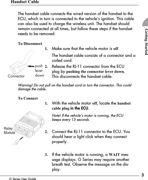 3G Series User GuideGetting StartedHandset CableThe handset cable connects the wired version of the handset to the ECU, which in turn is connected to the vehicle&rsquo;s ignition. This cable can also be used to charge the wireless unit. The handset should remain connected at all times, but follow these steps if the handset needs to be removed:To Disconnect1. Make sure that the vehicle motor is off.The handset cable consists of a connector and a coiled cord.2. Release the RJ-11 connector from the ECU plug by pushing the connector lever down. This disconnects the handset cable.Warning! Do not pull on the handset cord or turn the connector. This could damage the cable.To Connect1. With the vehicle motor off, locate the handset cable plug in the ECU.Note! If the vehicle&rsquo;s motor is running, the ECU beeps every 15 seconds.2. Connect the RJ-11 connector to the ECU. You should hear a light click when they connect properly. 3. If the vehicle motor is running, a WAIT mes-sage displays. G Series may require another breath test. Observe the message on the dis-play.