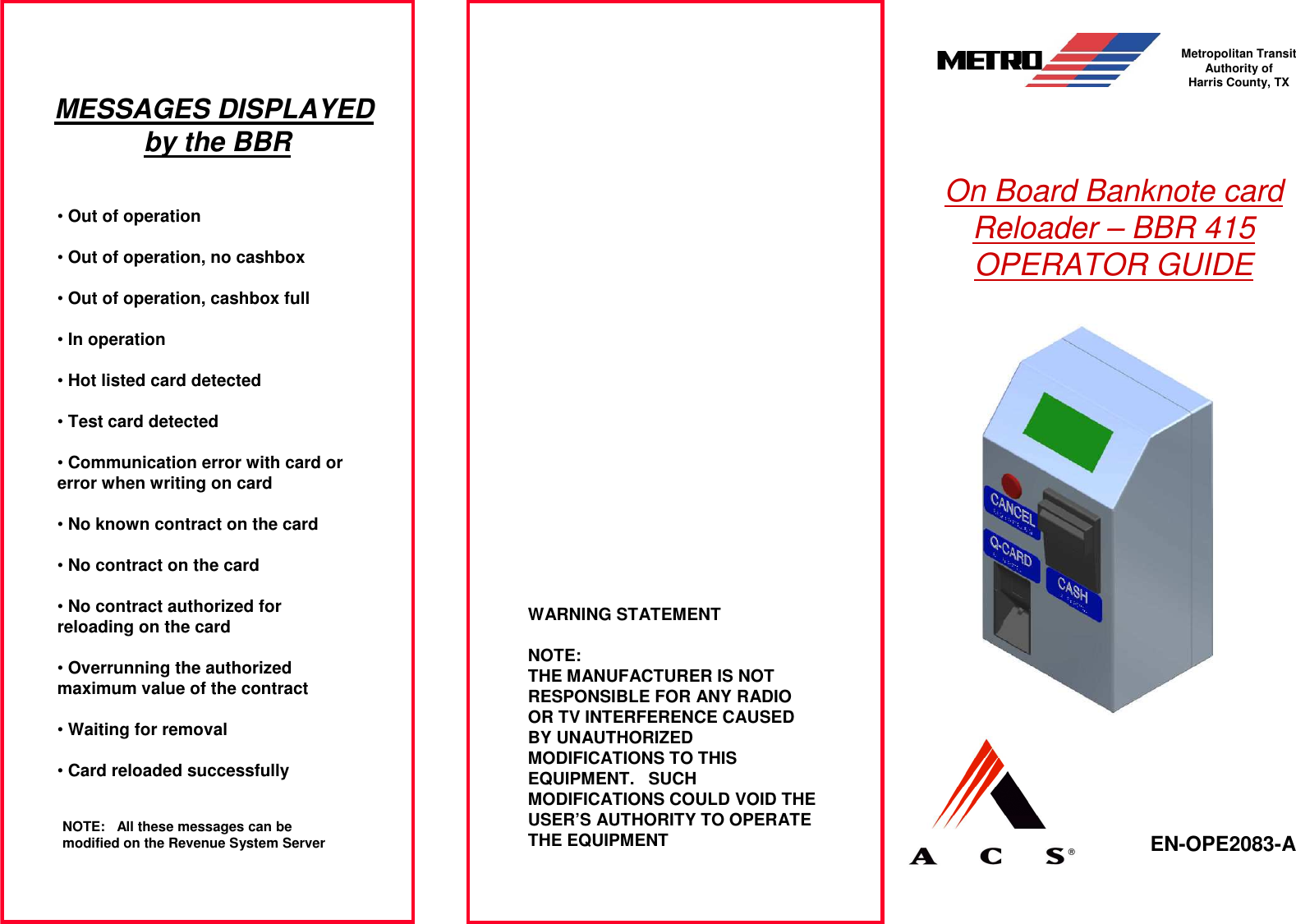 On Board Banknote card Reloader – BBR 415 OPERATOR GUIDE EN-OPE2083-A  Metropolitan Transit Authority of Harris County, TXWARNING STATEMENTNOTE:THE MANUFACTURER IS NOT RESPONSIBLE FOR ANY RADIO OR TV INTERFERENCE CAUSED BY UNAUTHORIZED MODIFICATIONS TO THIS EQUIPMENT. SUCH MODIFICATIONS COULD VOID THE USER’S AUTHORITY TO OPERATE THE EQUIPMENTMESSAGES DISPLAYED by the BBR•Out of operation•Out of operation, no cashbox•Out of operation, cashbox full•In operation•Hot listed card detected•Test card detected•Communication error with card or error when writing on card•No known contract on the card•No contract on the card•No contract authorized for reloading on the card•Overrunning the authorized maximum value of the contract•Waiting for removal•Card reloaded successfullyNOTE: All these messages can be modified on the Revenue System Server