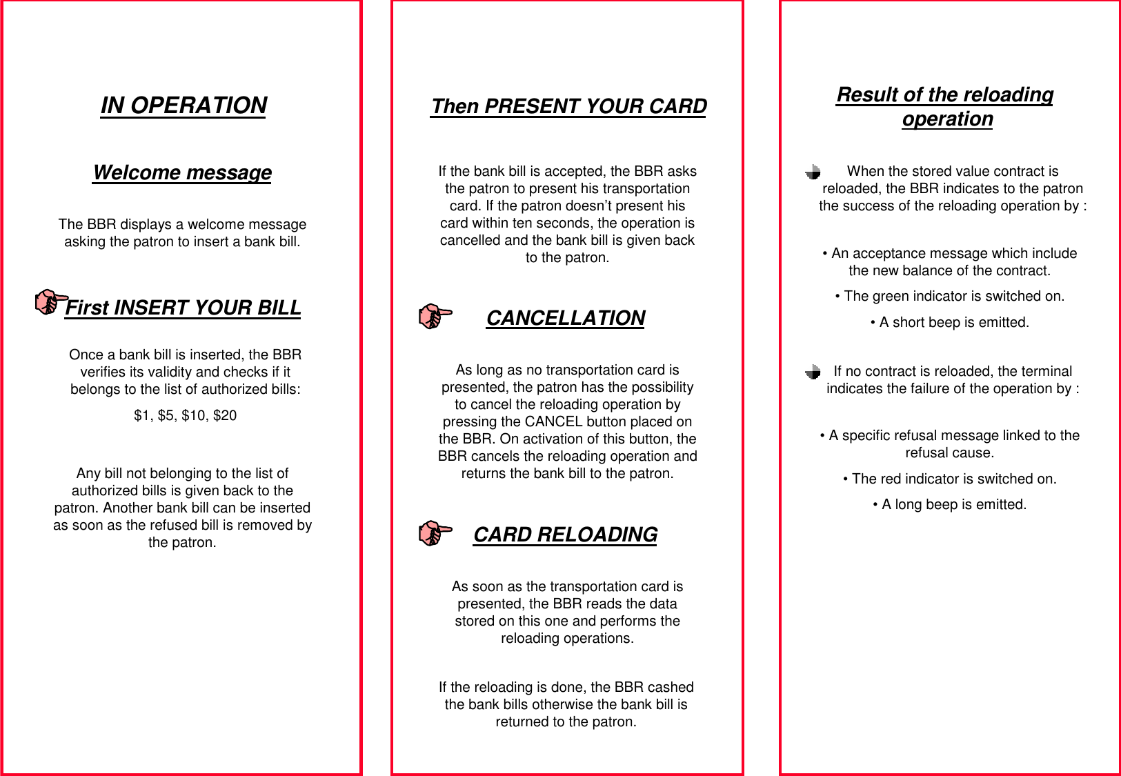 IN OPERATIONThe BBR displays a welcome message asking the patron to insert a bank bill.Once a bank bill is inserted, the BBR verifies its validity and checks if it belongs to the list of authorized bills:$1, $5, $10, $20If the bank bill is accepted, the BBR asks the patron to present his transportation card. If the patron doesn’t present his card within ten seconds, the operation is cancelled and the bank bill is given back to the patron.As long as no transportation card is presented, the patron has the possibility to cancel the reloading operation by pressing the CANCEL button placed on the BBR. On activation of this button, the BBR cancels the reloading operation and returns the bank bill to the patron.As soon as the transportation card is presented, the BBR reads the data stored on this one and performs the reloading operations.Welcome messageFirst INSERT YOUR BILLAny bill not belonging to the list of authorized bills is given back to the patron. Another bank bill can be inserted as soon as the refused bill is removed by the patron.Then PRESENT YOUR CARDCANCELLATIONCARD RELOADINGIf the reloading is done, the BBR cashed the bank bills otherwise the bank bill is returned to the patron.Result of the reloading operationWhen the stored value contract is reloaded, the BBR indicates to the patron the success of the reloading operation by :• An acceptance message which include the new balance of the contract.• The green indicator is switched on.• A short beep is emitted.If no contract is reloaded, the terminal indicates the failure of the operation by :• A specific refusal message linked to the refusal cause.• The red indicator is switched on.• A long beep is emitted.