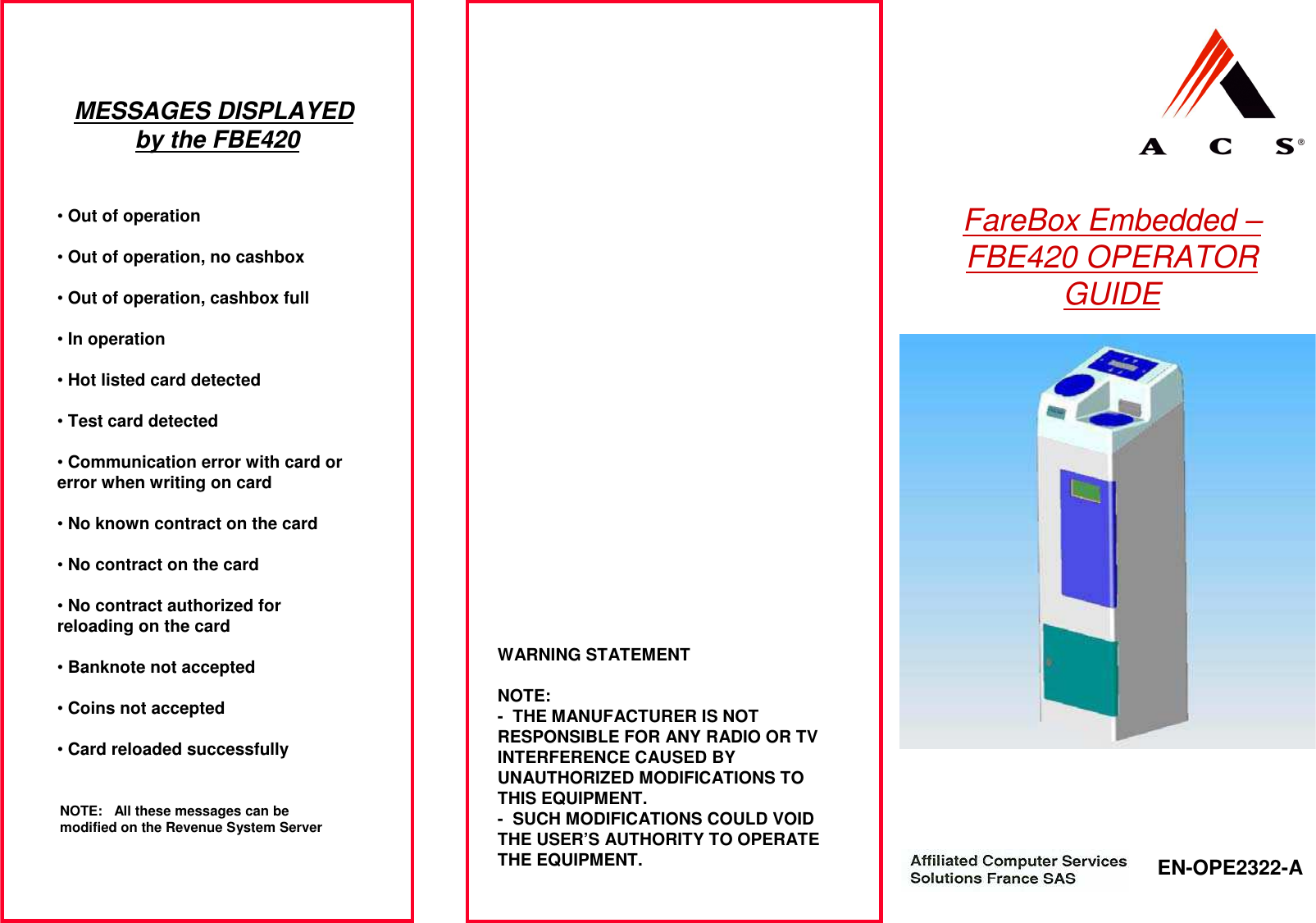 FareBox Embedded –FBE420 OPERATOR GUIDE EN-OPE2322-A WARNING STATEMENTNOTE:- THE MANUFACTURER IS NOT RESPONSIBLE FOR ANY RADIO OR TV INTERFERENCE CAUSED BY UNAUTHORIZED MODIFICATIONS TO THIS EQUIPMENT.- SUCH MODIFICATIONS COULD VOID THE USER’S AUTHORITY TO OPERATE THE EQUIPMENT.MESSAGES DISPLAYED by the FBE420•Out of operation•Out of operation, no cashbox•Out of operation, cashbox full•In operation•Hot listed card detected•Test card detected•Communication error with card or error when writing on card•No known contract on the card•No contract on the card•No contract authorized for reloading on the card•Banknote not accepted•Coins not accepted•Card reloaded successfullyNOTE: All these messages can be modified on the Revenue System Server