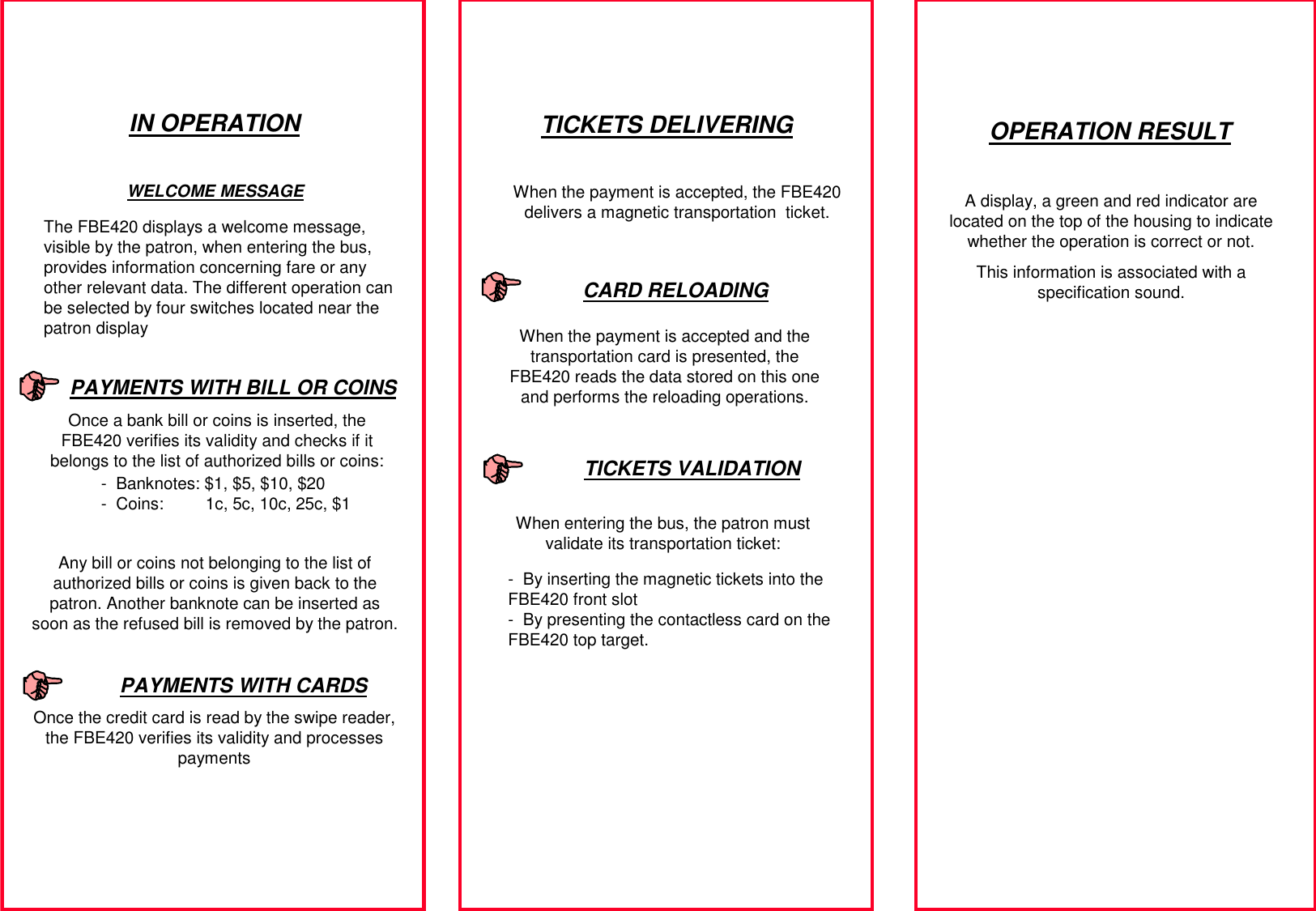 IN OPERATIONThe FBE420 displays a welcome message, visible by the patron, when entering the bus, provides information concerning fare or any other relevant data. The different operation can be selected by four switches located near the patron displayOnce a bank bill or coins is inserted, the FBE420 verifies its validity and checks if it belongs to the list of authorized bills or coins:When the payment is accepted, the FBE420 delivers a magnetic transportation  ticket. When entering the bus, the patron must validate its transportation ticket:When the payment is accepted and the transportation card is presented, the FBE420 reads the data stored on this one and performs the reloading operations.WELCOME MESSAGEPAYMENTS WITH BILL OR COINSAny bill or coins not belonging to the list of authorized bills or coins is given back to the patron. Another banknote can be inserted as soon as the refused bill is removed by the patron.TICKETS DELIVERINGTICKETS VALIDATIONCARD RELOADINGOPERATION RESULTA display, a green and red indicator are located on the top of the housing to indicate whether the operation is correct or not.This information is associated with a specification sound.- Banknotes: $1, $5, $10, $20- Coins:         1c, 5c, 10c, 25c, $1PAYMENTS WITH CARDSOnce the credit card is read by the swipe reader, the FBE420 verifies its validity and processes payments- By inserting the magnetic tickets into the FBE420 front slot- By presenting the contactless card on the FBE420 top target.