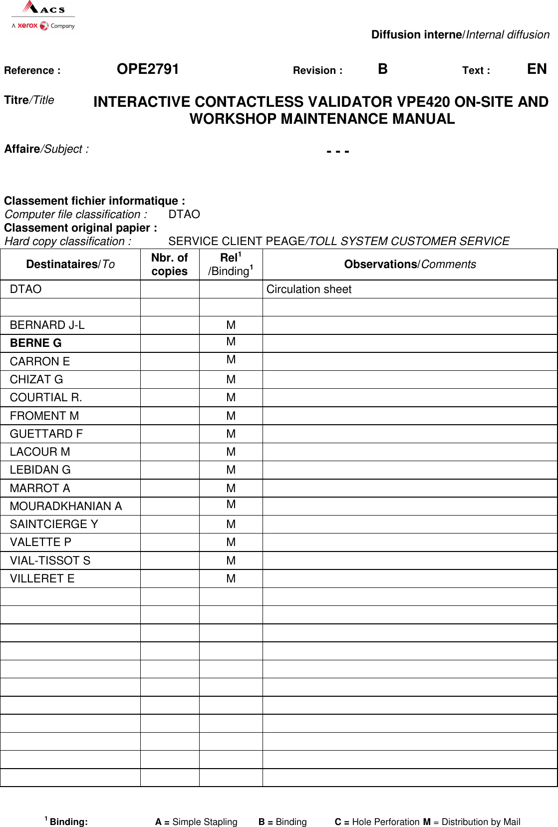   Diffusion interne/Internal diffusion 1 Binding:  A = Simple Stapling  B = Binding   C = Hole Perforation  M = Distribution by Mail  Reference : OPE2791 Revision :  B Text : EN Titre/Title INTERACTIVE CONTACTLESS VALIDATOR VPE420 ON-SITE AND WORKSHOP MAINTENANCE MANUAL Affaire/Subject : - - - Classement fichier informatique : Computer file classification :  DTAO Classement original papier : Hard copy classification :  SERVICE CLIENT PEAGE/TOLL SYSTEM CUSTOMER SERVICE Destinataires/To Nbr. of copies Rel1  /Binding1 Observations/Comments DTAO      Circulation sheet        BERNARD J-L    M   BERNE G   M   CARRON E    M   CHIZAT G    M   COURTIAL R.    M   FROMENT M    M   GUETTARD F    M   LACOUR M    M   LEBIDAN G    M   MARROT A    M   MOURADKHANIAN A    M   SAINTCIERGE Y    M   VALETTE P    M   VIAL-TISSOT S    M   VILLERET E    M                                                                                
