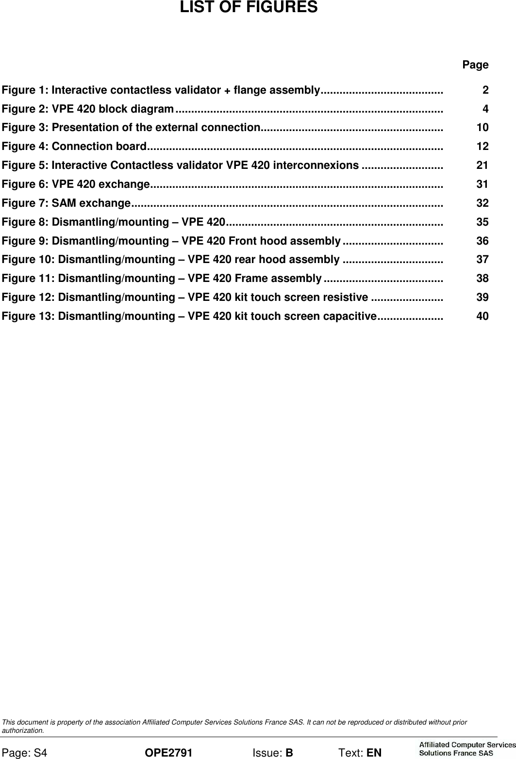  This document is property of the association Affiliated Computer Services Solutions France SAS. It can not be reproduced or distributed without prior authorization. Page: S4 OPE2791  Issue: B  Text: EN  LIST OF FIGURES Page Figure 1: Interactive contactless validator + flange assembly.......................................   2 Figure 2: VPE 420 block diagram.....................................................................................   4 Figure 3: Presentation of the external connection..........................................................   10 Figure 4: Connection board..............................................................................................   12 Figure 5: Interactive Contactless validator VPE 420 interconnexions ..........................   21 Figure 6: VPE 420 exchange.............................................................................................   31 Figure 7: SAM exchange...................................................................................................   32 Figure 8: Dismantling/mounting – VPE 420.....................................................................   35 Figure 9: Dismantling/mounting – VPE 420 Front hood assembly................................   36 Figure 10: Dismantling/mounting – VPE 420 rear hood assembly ................................   37 Figure 11: Dismantling/mounting – VPE 420 Frame assembly ......................................   38 Figure 12: Dismantling/mounting – VPE 420 kit touch screen resistive .......................   39 Figure 13: Dismantling/mounting – VPE 420 kit touch screen capacitive.....................   40    