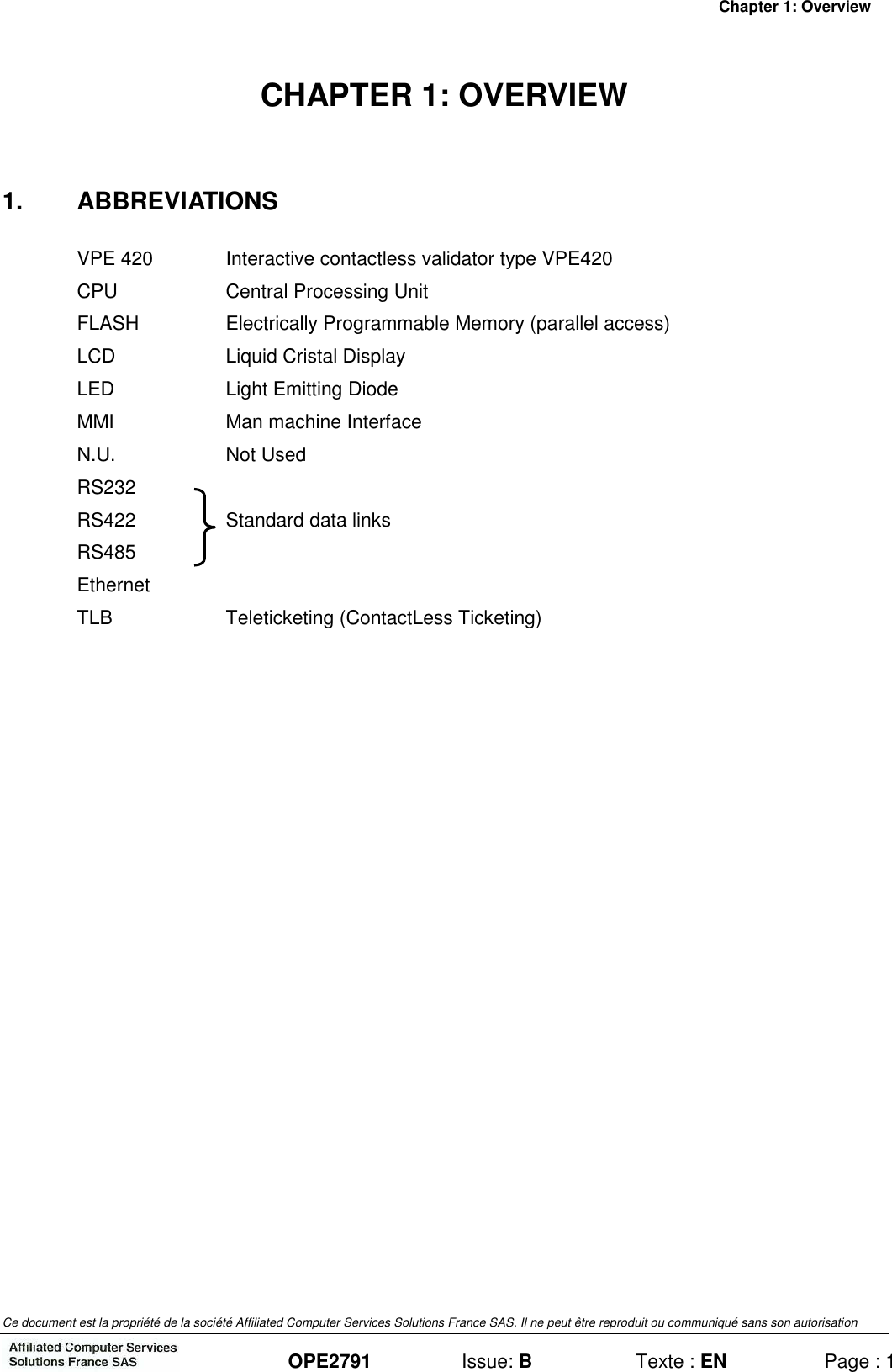 Chapter 1: Overview Ce document est la propriété de la société Affiliated Computer Services Solutions France SAS. Il ne peut être reproduit ou communiqué sans son autorisation  OPE2791  Issue: B  Texte : EN  Page : 1 CHAPTER 1: OVERVIEW 1.  ABBREVIATIONS VPE 420  Interactive contactless validator type VPE420 CPU  Central Processing Unit FLASH  Electrically Programmable Memory (parallel access) LCD  Liquid Cristal Display LED  Light Emitting Diode MMI  Man machine Interface N.U.  Not Used RS232   RS422  Standard data links RS485 Ethernet TLB  Teleticketing (ContactLess Ticketing) 