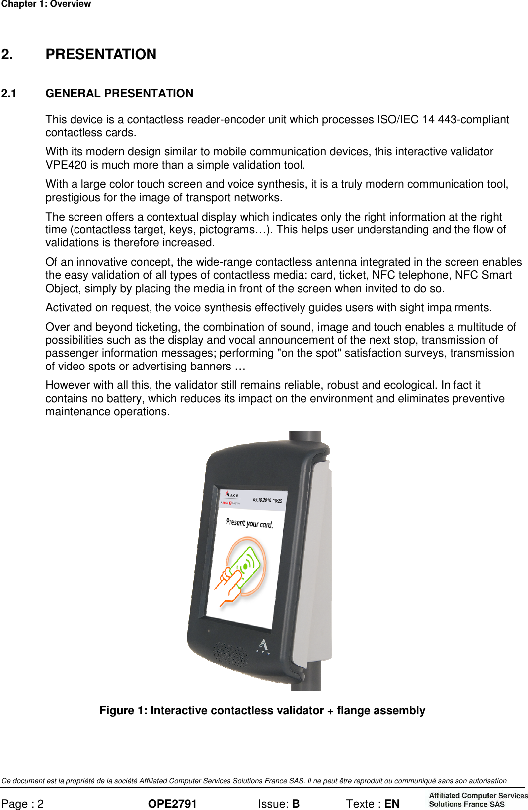 Chapter 1: Overview Ce document est la propriété de la société Affiliated Computer Services Solutions France SAS. Il ne peut être reproduit ou communiqué sans son autorisation Page : 2 OPE2791  Issue: B  Texte : EN  2.  PRESENTATION 2.1  GENERAL PRESENTATION This device is a contactless reader-encoder unit which processes ISO/IEC 14 443-compliant contactless cards. With its modern design similar to mobile communication devices, this interactive validator VPE420 is much more than a simple validation tool. With a large color touch screen and voice synthesis, it is a truly modern communication tool, prestigious for the image of transport networks. The screen offers a contextual display which indicates only the right information at the right time (contactless target, keys, pictograms…). This helps user understanding and the flow of validations is therefore increased. Of an innovative concept, the wide-range contactless antenna integrated in the screen enables the easy validation of all types of contactless media: card, ticket, NFC telephone, NFC Smart Object, simply by placing the media in front of the screen when invited to do so. Activated on request, the voice synthesis effectively guides users with sight impairments. Over and beyond ticketing, the combination of sound, image and touch enables a multitude of possibilities such as the display and vocal announcement of the next stop, transmission of passenger information messages; performing &quot;on the spot&quot; satisfaction surveys, transmission of video spots or advertising banners … However with all this, the validator still remains reliable, robust and ecological. In fact it contains no battery, which reduces its impact on the environment and eliminates preventive maintenance operations.  Figure 1: Interactive contactless validator + flange assembly 
