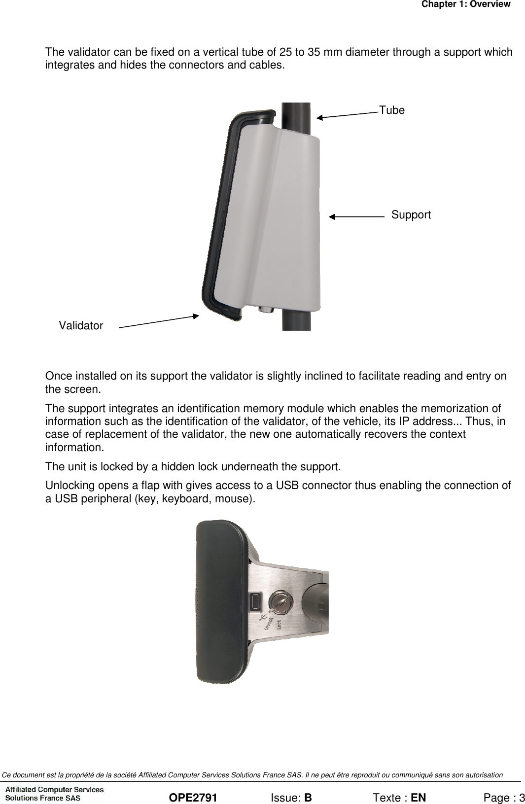 Chapter 1: Overview Ce document est la propriété de la société Affiliated Computer Services Solutions France SAS. Il ne peut être reproduit ou communiqué sans son autorisation  OPE2791  Issue: B  Texte : EN  Page : 3 The validator can be fixed on a vertical tube of 25 to 35 mm diameter through a support which integrates and hides the connectors and cables.    Once installed on its support the validator is slightly inclined to facilitate reading and entry on the screen. The support integrates an identification memory module which enables the memorization of information such as the identification of the validator, of the vehicle, its IP address... Thus, in case of replacement of the validator, the new one automatically recovers the context information. The unit is locked by a hidden lock underneath the support. Unlocking opens a flap with gives access to a USB connector thus enabling the connection of a USB peripheral (key, keyboard, mouse).   Tube Support Validator 