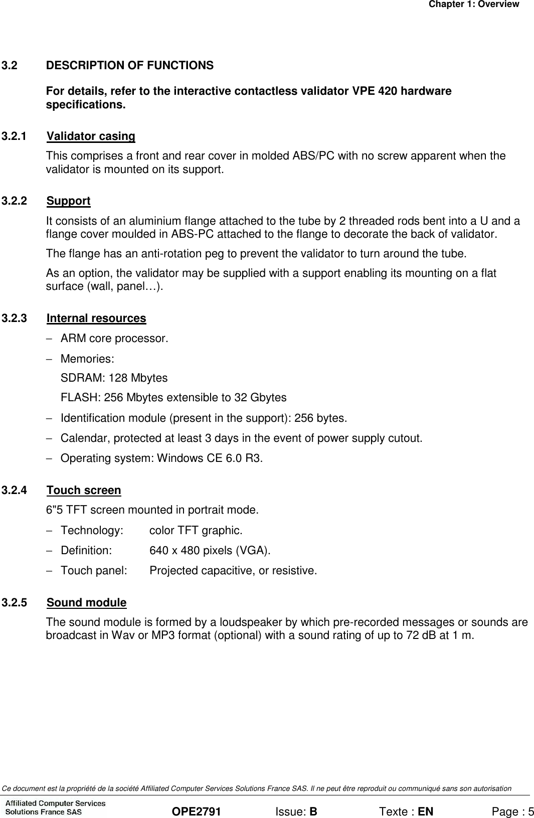 Chapter 1: Overview Ce document est la propriété de la société Affiliated Computer Services Solutions France SAS. Il ne peut être reproduit ou communiqué sans son autorisation  OPE2791  Issue: B  Texte : EN  Page : 5 3.2  DESCRIPTION OF FUNCTIONS For details, refer to the interactive contactless validator VPE 420 hardware specifications. 3.2.1  Validator casing This comprises a front and rear cover in molded ABS/PC with no screw apparent when the validator is mounted on its support. 3.2.2  Support It consists of an aluminium flange attached to the tube by 2 threaded rods bent into a U and a flange cover moulded in ABS-PC attached to the flange to decorate the back of validator. The flange has an anti-rotation peg to prevent the validator to turn around the tube. As an option, the validator may be supplied with a support enabling its mounting on a flat surface (wall, panel…). 3.2.3  Internal resources −  ARM core processor. −  Memories: SDRAM: 128 Mbytes FLASH: 256 Mbytes extensible to 32 Gbytes −  Identification module (present in the support): 256 bytes. −  Calendar, protected at least 3 days in the event of power supply cutout. −  Operating system: Windows CE 6.0 R3. 3.2.4  Touch screen 6&quot;5 TFT screen mounted in portrait mode. −  Technology:  color TFT graphic. −  Definition:  640 x 480 pixels (VGA). −  Touch panel:  Projected capacitive, or resistive. 3.2.5  Sound module The sound module is formed by a loudspeaker by which pre-recorded messages or sounds are broadcast in Wav or MP3 format (optional) with a sound rating of up to 72 dB at 1 m.  