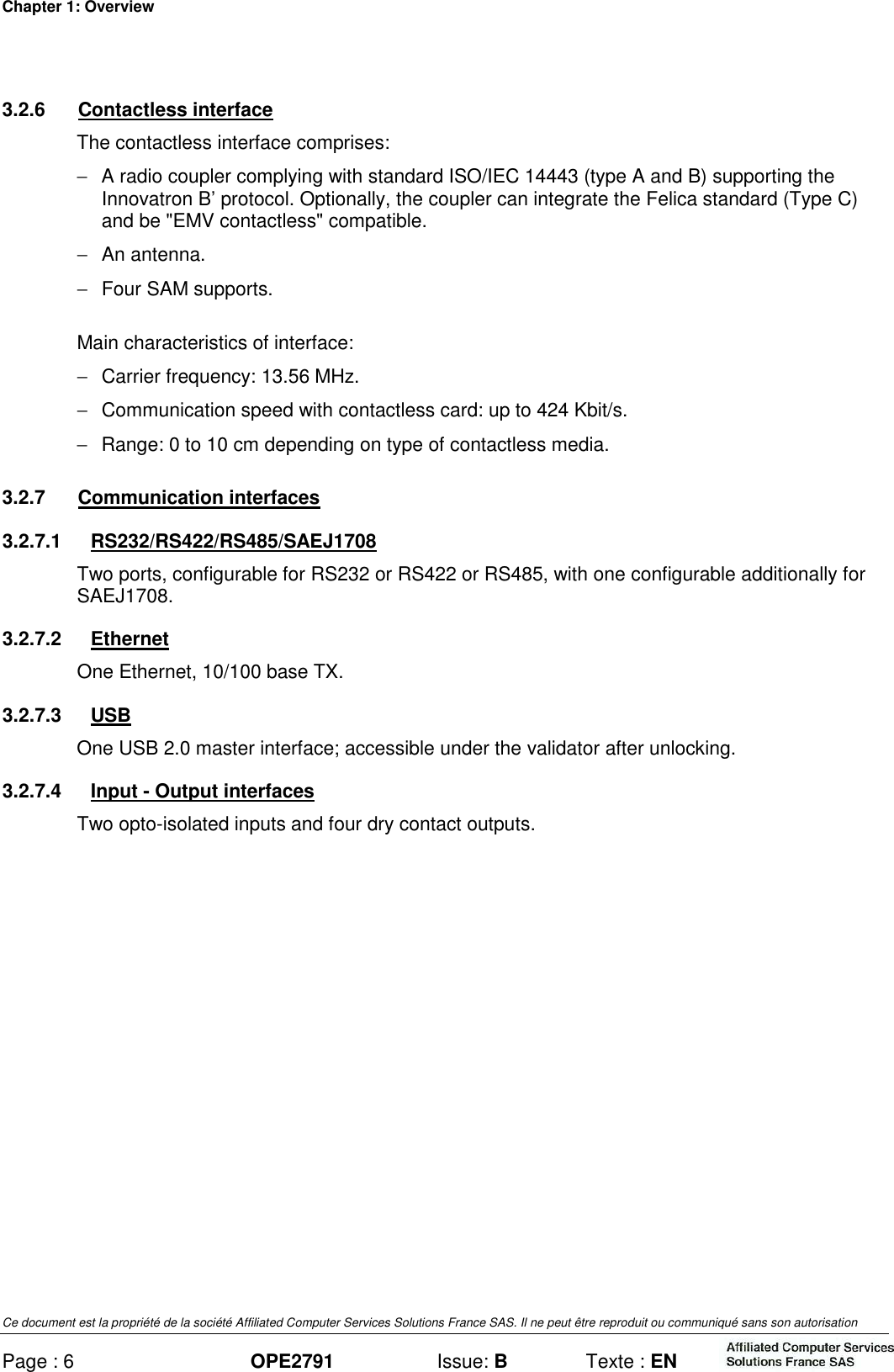 Chapter 1: Overview Ce document est la propriété de la société Affiliated Computer Services Solutions France SAS. Il ne peut être reproduit ou communiqué sans son autorisation Page : 6 OPE2791  Issue: B  Texte : EN  3.2.6  Contactless interface The contactless interface comprises: −  A radio coupler complying with standard ISO/IEC 14443 (type A and B) supporting the Innovatron B’ protocol. Optionally, the coupler can integrate the Felica standard (Type C) and be &quot;EMV contactless&quot; compatible. −  An antenna. −  Four SAM supports. Main characteristics of interface: −  Carrier frequency: 13.56 MHz. −  Communication speed with contactless card: up to 424 Kbit/s. −  Range: 0 to 10 cm depending on type of contactless media. 3.2.7  Communication interfaces 3.2.7.1  RS232/RS422/RS485/SAEJ1708 Two ports, configurable for RS232 or RS422 or RS485, with one configurable additionally for SAEJ1708. 3.2.7.2  Ethernet One Ethernet, 10/100 base TX. 3.2.7.3  USB One USB 2.0 master interface; accessible under the validator after unlocking. 3.2.7.4  Input - Output interfaces Two opto-isolated inputs and four dry contact outputs.  