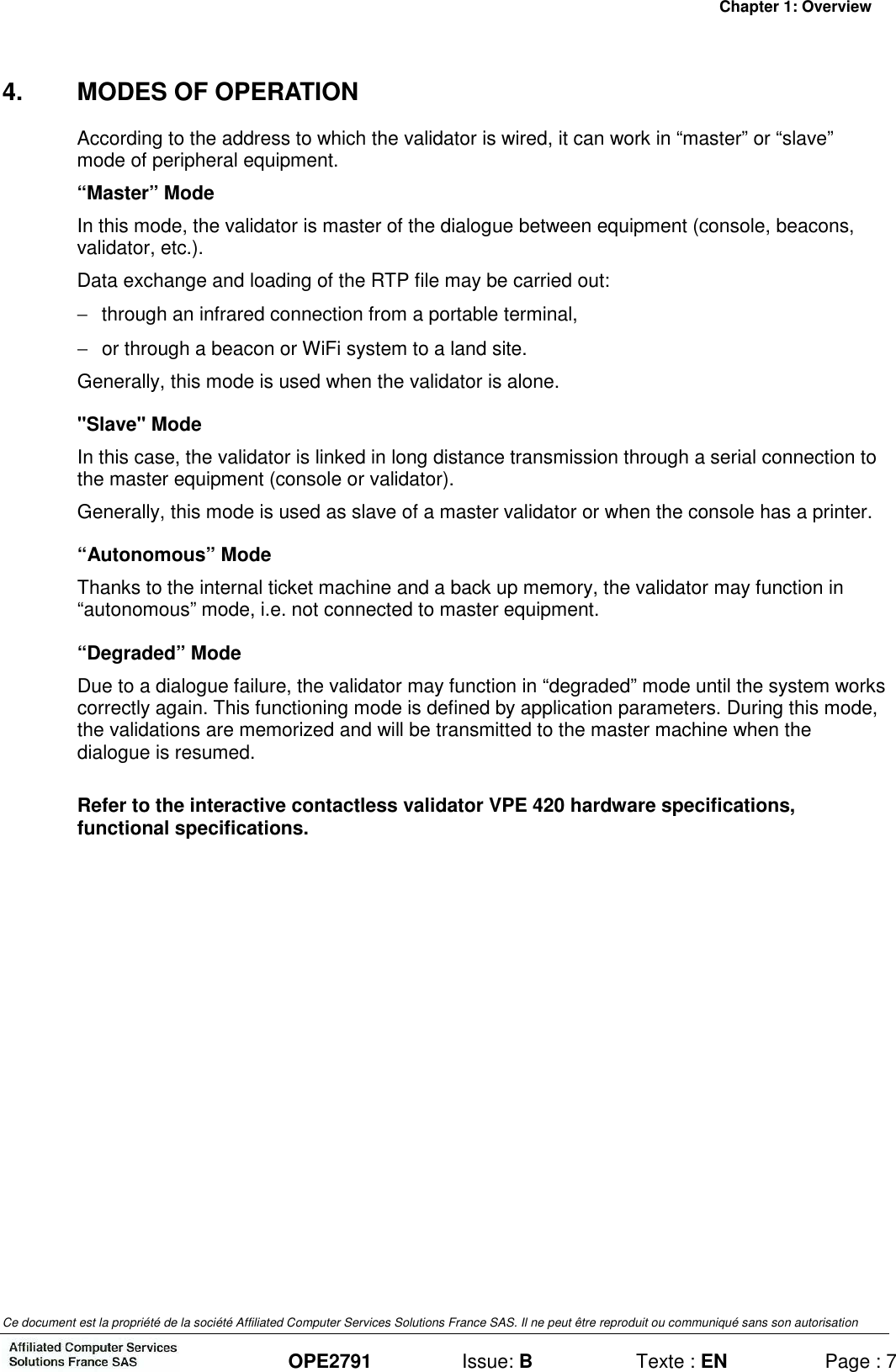 Chapter 1: Overview Ce document est la propriété de la société Affiliated Computer Services Solutions France SAS. Il ne peut être reproduit ou communiqué sans son autorisation  OPE2791  Issue: B  Texte : EN  Page : 7 4.  MODES OF OPERATION According to the address to which the validator is wired, it can work in “master” or “slave” mode of peripheral equipment. “Master” Mode In this mode, the validator is master of the dialogue between equipment (console, beacons, validator, etc.). Data exchange and loading of the RTP file may be carried out: −  through an infrared connection from a portable terminal, −  or through a beacon or WiFi system to a land site. Generally, this mode is used when the validator is alone. &quot;Slave&quot; Mode In this case, the validator is linked in long distance transmission through a serial connection to the master equipment (console or validator). Generally, this mode is used as slave of a master validator or when the console has a printer.  “Autonomous” Mode Thanks to the internal ticket machine and a back up memory, the validator may function in “autonomous” mode, i.e. not connected to master equipment.  “Degraded” Mode Due to a dialogue failure, the validator may function in “degraded” mode until the system works correctly again. This functioning mode is defined by application parameters. During this mode, the validations are memorized and will be transmitted to the master machine when the dialogue is resumed.  Refer to the interactive contactless validator VPE 420 hardware specifications, functional specifications.  
