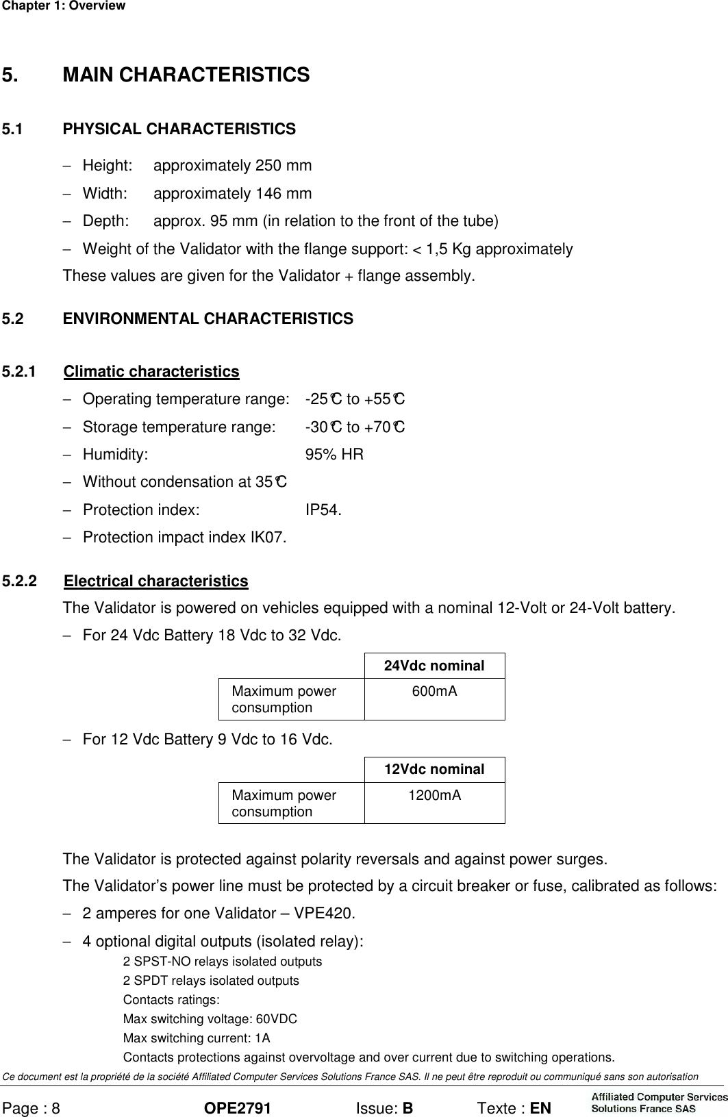 Chapter 1: Overview Ce document est la propriété de la société Affiliated Computer Services Solutions France SAS. Il ne peut être reproduit ou communiqué sans son autorisation Page : 8 OPE2791  Issue: B  Texte : EN  5.  MAIN CHARACTERISTICS 5.1  PHYSICAL CHARACTERISTICS −  Height:  approximately 250 mm −  Width:  approximately 146 mm −  Depth:  approx. 95 mm (in relation to the front of the tube) −  Weight of the Validator with the flange support: &lt; 1,5 Kg approximately These values are given for the Validator + flange assembly. 5.2  ENVIRONMENTAL CHARACTERISTICS 5.2.1  Climatic characteristics −  Operating temperature range:  -25°C to +55°C −  Storage temperature range:  -30°C to +70°C −  Humidity:  95% HR −  Without condensation at 35°C −  Protection index:  IP54. −  Protection impact index IK07. 5.2.2  Electrical characteristics  The Validator is powered on vehicles equipped with a nominal 12-Volt or 24-Volt battery. −  For 24 Vdc Battery 18 Vdc to 32 Vdc.   24Vdc nominal Maximum power consumption  600mA −  For 12 Vdc Battery 9 Vdc to 16 Vdc.   12Vdc nominal Maximum power consumption  1200mA The Validator is protected against polarity reversals and against power surges. The Validator’s power line must be protected by a circuit breaker or fuse, calibrated as follows: −  2 amperes for one Validator – VPE420. −  4 optional digital outputs (isolated relay): 2 SPST-NO relays isolated outputs 2 SPDT relays isolated outputs Contacts ratings: Max switching voltage: 60VDC Max switching current: 1A Contacts protections against overvoltage and over current due to switching operations. 