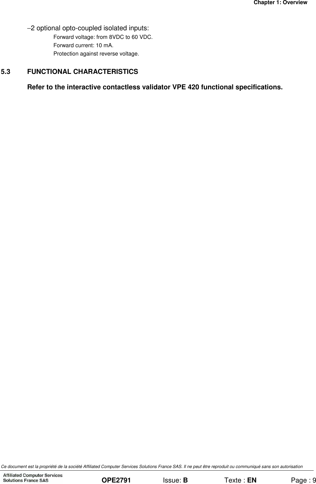 Chapter 1: Overview Ce document est la propriété de la société Affiliated Computer Services Solutions France SAS. Il ne peut être reproduit ou communiqué sans son autorisation  OPE2791  Issue: B  Texte : EN  Page : 9 −2 optional opto-coupled isolated inputs: Forward voltage: from 8VDC to 60 VDC. Forward current: 10 mA. Protection against reverse voltage. 5.3  FUNCTIONAL CHARACTERISTICS Refer to the interactive contactless validator VPE 420 functional specifications. 