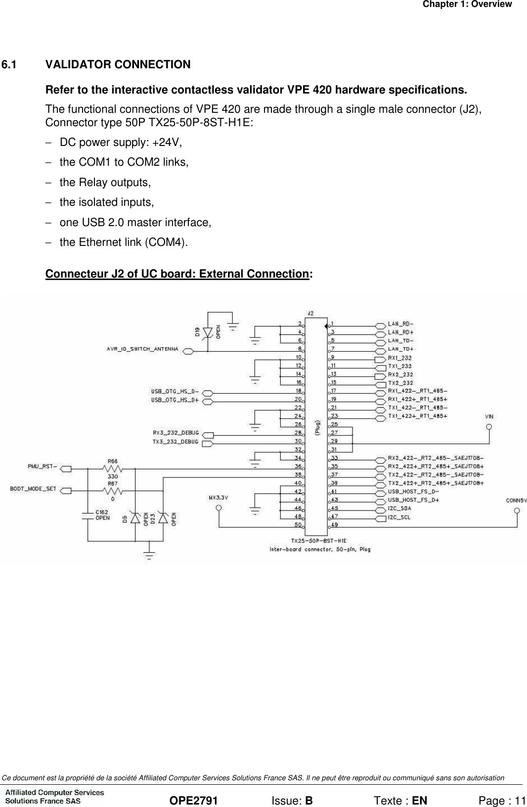 Chapter 1: Overview Ce document est la propriété de la société Affiliated Computer Services Solutions France SAS. Il ne peut être reproduit ou communiqué sans son autorisation  OPE2791  Issue: B  Texte : EN  Page : 11 6.1  VALIDATOR CONNECTION Refer to the interactive contactless validator VPE 420 hardware specifications. The functional connections of VPE 420 are made through a single male connector (J2), Connector type 50P TX25-50P-8ST-H1E: −  DC power supply: +24V, −  the COM1 to COM2 links, −  the Relay outputs, −  the isolated inputs, −  one USB 2.0 master interface, −  the Ethernet link (COM4). Connecteur J2 of UC board: External Connection:   