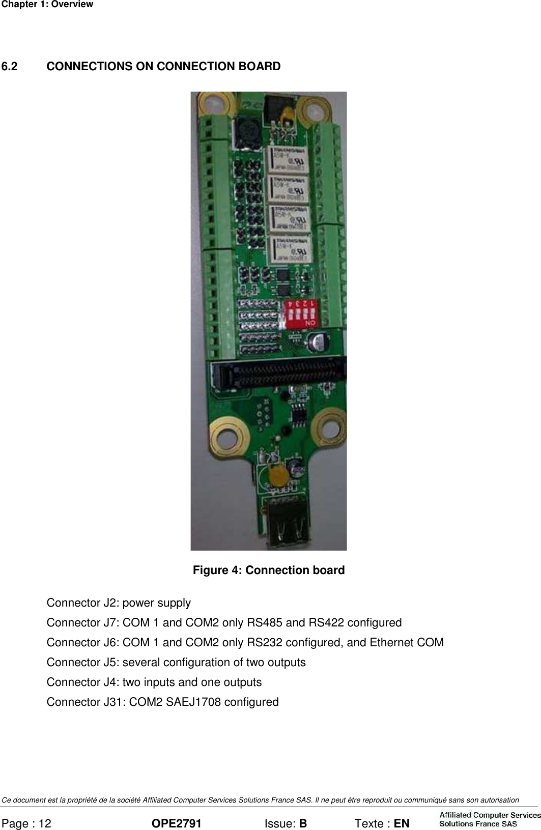Chapter 1: Overview Ce document est la propriété de la société Affiliated Computer Services Solutions France SAS. Il ne peut être reproduit ou communiqué sans son autorisation Page : 12 OPE2791  Issue: B  Texte : EN  6.2  CONNECTIONS ON CONNECTION BOARD  Figure 4: Connection board Connector J2: power supply Connector J7: COM 1 and COM2 only RS485 and RS422 configured Connector J6: COM 1 and COM2 only RS232 configured, and Ethernet COM Connector J5: several configuration of two outputs Connector J4: two inputs and one outputs Connector J31: COM2 SAEJ1708 configured 
