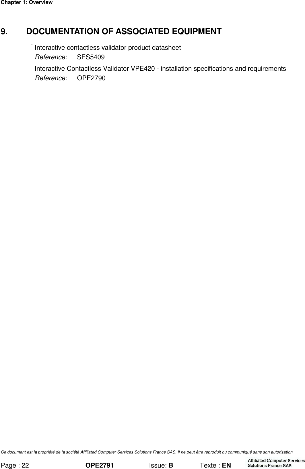 Chapter 1: Overview Ce document est la propriété de la société Affiliated Computer Services Solutions France SAS. Il ne peut être reproduit ou communiqué sans son autorisation Page : 22 OPE2791  Issue: B  Texte : EN  9.  DOCUMENTATION OF ASSOCIATED EQUIPMENT −  Interactive contactless validator product datasheet Reference:  SES5409  −  Interactive Contactless Validator VPE420 - installation specifications and requirements Reference:  OPE2790  