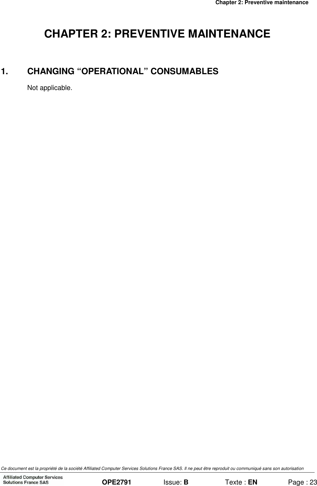 Chapter 2: Preventive maintenance Ce document est la propriété de la société Affiliated Computer Services Solutions France SAS. Il ne peut être reproduit ou communiqué sans son autorisation  OPE2791  Issue: B  Texte : EN  Page : 23 CHAPTER 2: PREVENTIVE MAINTENANCE 1.  CHANGING “OPERATIONAL” CONSUMABLES Not applicable. 