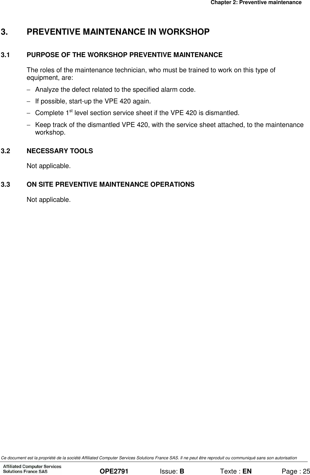 Chapter 2: Preventive maintenance Ce document est la propriété de la société Affiliated Computer Services Solutions France SAS. Il ne peut être reproduit ou communiqué sans son autorisation  OPE2791  Issue: B  Texte : EN  Page : 25 3.  PREVENTIVE MAINTENANCE IN WORKSHOP 3.1  PURPOSE OF THE WORKSHOP PREVENTIVE MAINTENANCE The roles of the maintenance technician, who must be trained to work on this type of equipment, are: −  Analyze the defect related to the specified alarm code. −  If possible, start-up the VPE 420 again. −  Complete 1st level section service sheet if the VPE 420 is dismantled. −  Keep track of the dismantled VPE 420, with the service sheet attached, to the maintenance workshop.  3.2  NECESSARY TOOLS Not applicable. 3.3  ON SITE PREVENTIVE MAINTENANCE OPERATIONS Not applicable.  