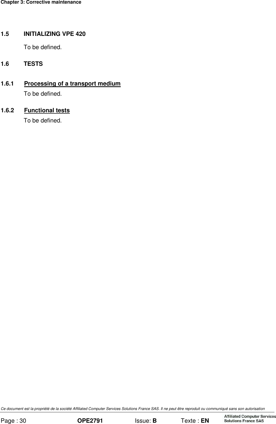 Chapter 3: Corrective maintenance Ce document est la propriété de la société Affiliated Computer Services Solutions France SAS. Il ne peut être reproduit ou communiqué sans son autorisation Page : 30 OPE2791  Issue: B  Texte : EN  1.5  INITIALIZING VPE 420 To be defined. 1.6  TESTS 1.6.1  Processing of a transport medium To be defined. 1.6.2  Functional tests To be defined. 