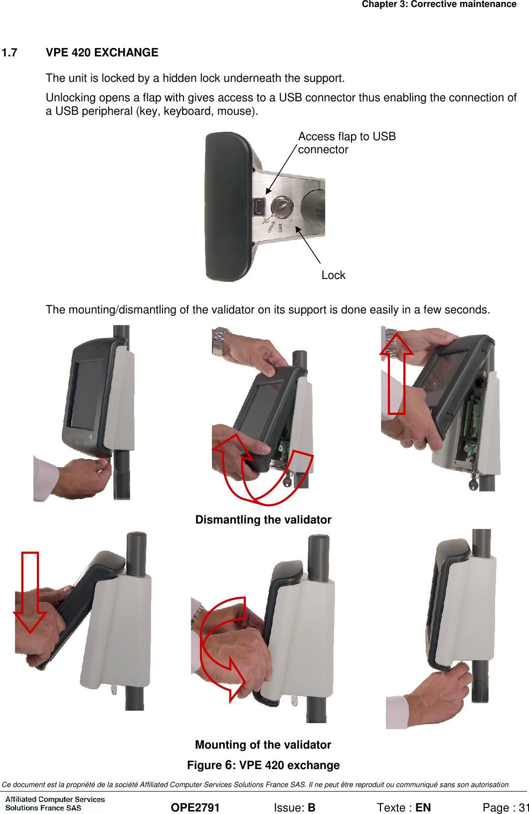 Chapter 3: Corrective maintenance Ce document est la propriété de la société Affiliated Computer Services Solutions France SAS. Il ne peut être reproduit ou communiqué sans son autorisation  OPE2791  Issue: B  Texte : EN  Page : 31 1.7  VPE 420 EXCHANGE The unit is locked by a hidden lock underneath the support. Unlocking opens a flap with gives access to a USB connector thus enabling the connection of a USB peripheral (key, keyboard, mouse).  The mounting/dismantling of the validator on its support is done easily in a few seconds.    Dismantling the validator    Mounting of the validator Figure 6: VPE 420 exchange Lock Access flap to USB connector 