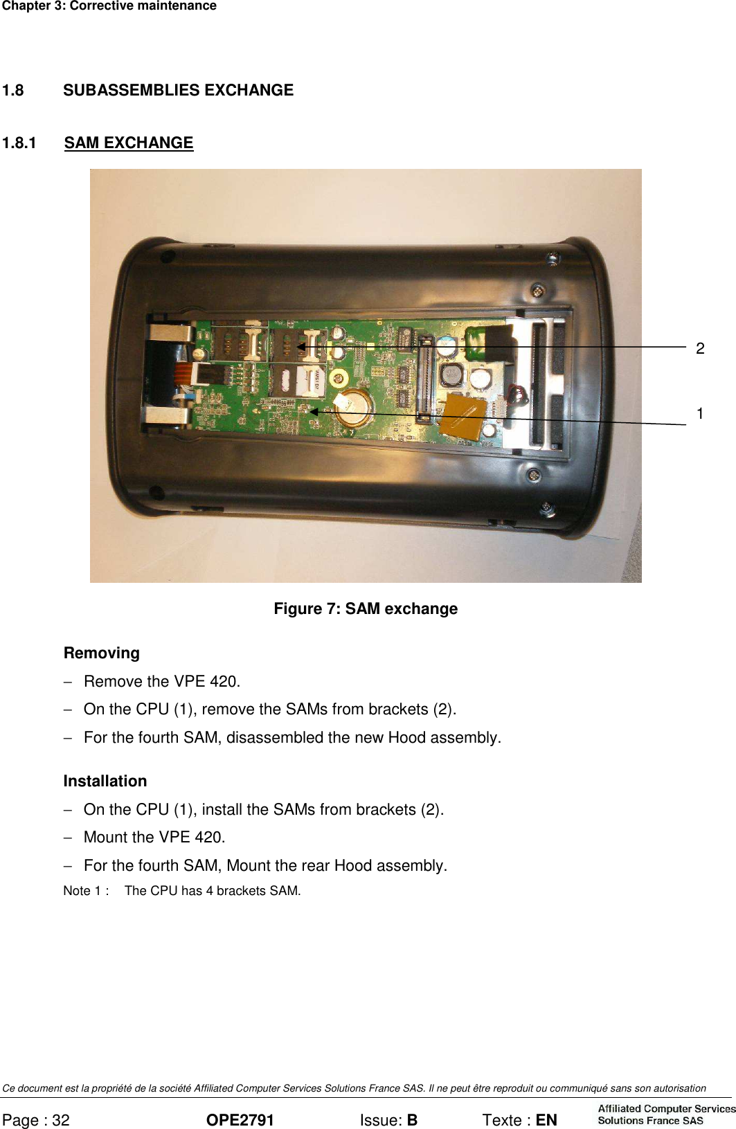 Chapter 3: Corrective maintenance Ce document est la propriété de la société Affiliated Computer Services Solutions France SAS. Il ne peut être reproduit ou communiqué sans son autorisation Page : 32 OPE2791  Issue: B  Texte : EN  1.8  SUBASSEMBLIES EXCHANGE 1.8.1  SAM EXCHANGE  Figure 7: SAM exchange Removing −  Remove the VPE 420. −  On the CPU (1), remove the SAMs from brackets (2). −  For the fourth SAM, disassembled the new Hood assembly. Installation −  On the CPU (1), install the SAMs from brackets (2). −  Mount the VPE 420. −  For the fourth SAM, Mount the rear Hood assembly. Note 1 :  The CPU has 4 brackets SAM.  1 2 