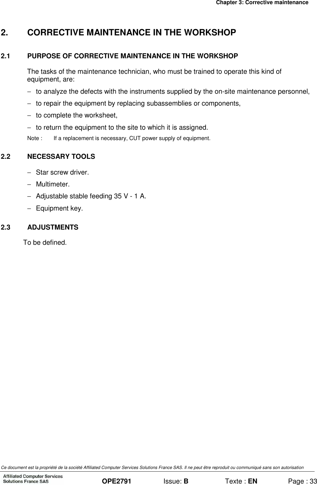 Chapter 3: Corrective maintenance Ce document est la propriété de la société Affiliated Computer Services Solutions France SAS. Il ne peut être reproduit ou communiqué sans son autorisation  OPE2791  Issue: B  Texte : EN  Page : 33 2.  CORRECTIVE MAINTENANCE IN THE WORKSHOP 2.1  PURPOSE OF CORRECTIVE MAINTENANCE IN THE WORKSHOP The tasks of the maintenance technician, who must be trained to operate this kind of equipment, are: −  to analyze the defects with the instruments supplied by the on-site maintenance personnel, −  to repair the equipment by replacing subassemblies or components, −  to complete the worksheet, −  to return the equipment to the site to which it is assigned. Note :  If a replacement is necessary, CUT power supply of equipment. 2.2  NECESSARY TOOLS −  Star screw driver. −   Multimeter. −  Adjustable stable feeding 35 V - 1 A. −  Equipment key. 2.3  ADJUSTMENTS To be defined. 