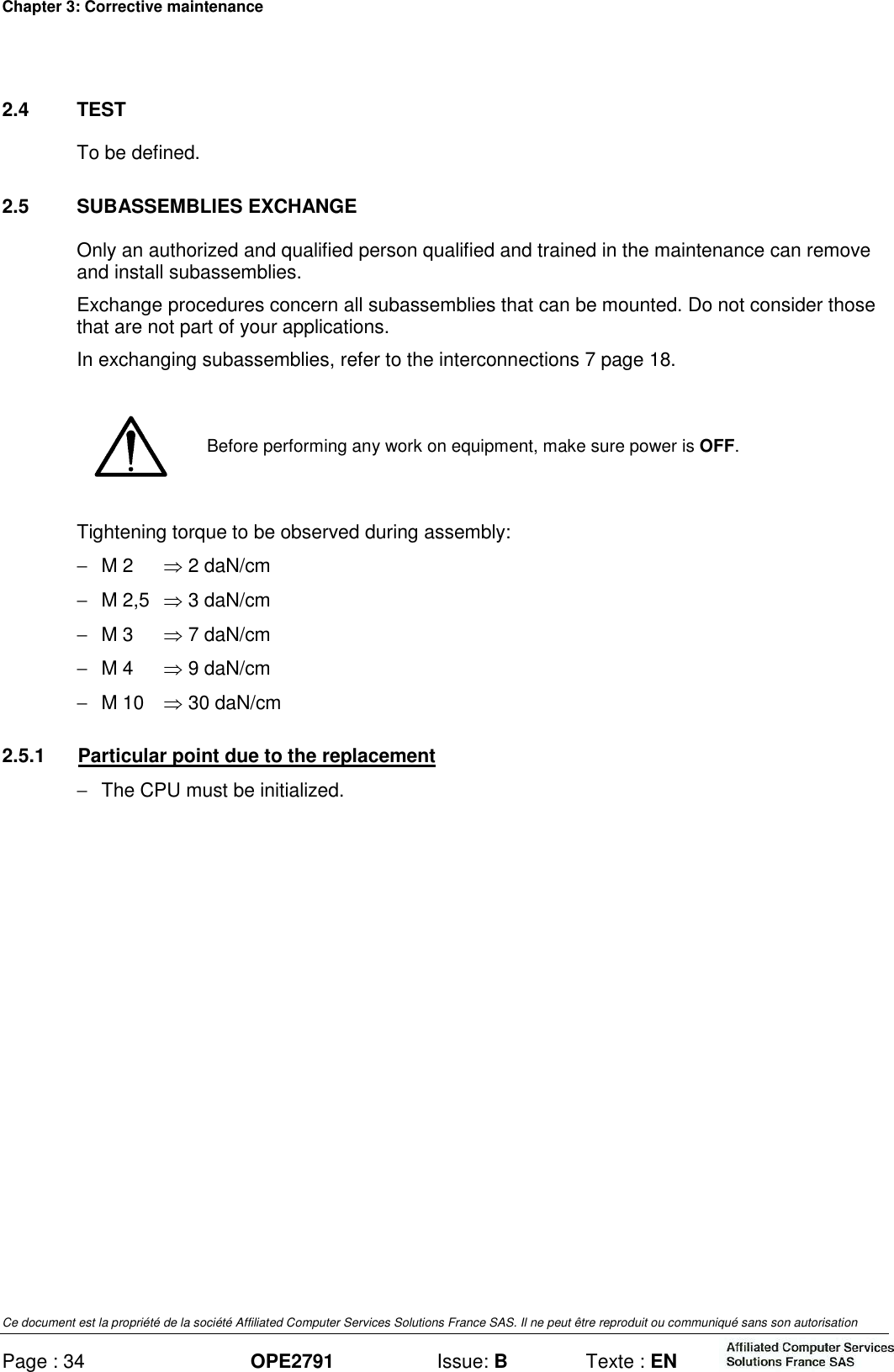 Chapter 3: Corrective maintenance Ce document est la propriété de la société Affiliated Computer Services Solutions France SAS. Il ne peut être reproduit ou communiqué sans son autorisation Page : 34 OPE2791  Issue: B  Texte : EN  2.4  TEST To be defined. 2.5  SUBASSEMBLIES EXCHANGE Only an authorized and qualified person qualified and trained in the maintenance can remove and install subassemblies. Exchange procedures concern all subassemblies that can be mounted. Do not consider those that are not part of your applications. In exchanging subassemblies, refer to the interconnections 7 page 18.   Before performing any work on equipment, make sure power is OFF. Tightening torque to be observed during assembly: −  M 2  ⇒ 2 daN/cm −  M 2,5  ⇒ 3 daN/cm −  M 3  ⇒ 7 daN/cm −  M 4  ⇒ 9 daN/cm −  M 10  ⇒ 30 daN/cm 2.5.1  Particular point due to the replacement −  The CPU must be initialized.  