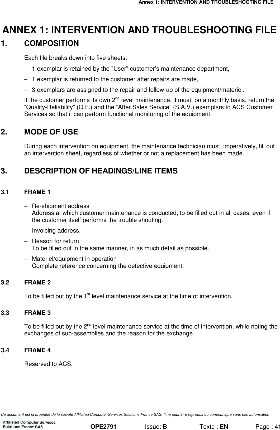 Annex 1: INTERVENTION AND TROUBLESHOOTING FILE   Ce document est la propriété de la société Affiliated Computer Services Solutions France SAS. Il ne peut être reproduit ou communiqué sans son autorisation  OPE2791  Issue: B  Texte : EN  Page : 41 ANNEX 1: INTERVENTION AND TROUBLESHOOTING FILE 1.  COMPOSITION Each file breaks down into five sheets: −  1 exemplar is retained by the &quot;User&quot; customer’s maintenance department, −  1 exemplar is returned to the customer after repairs are made, −  3 exemplars are assigned to the repair and follow-up of the equipment/materiel. If the customer performs its own 2nd level maintenance, it must, on a monthly basis, return the “Quality-Reliability” (Q.F.) and the “After Sales Service” (S.A.V.) exemplars to ACS Customer Services so that it can perform functional monitoring of the equipment. 2.  MODE OF USE During each intervention on equipment, the maintenance technician must, imperatively, fill out an intervention sheet, regardless of whether or not a replacement has been made. 3.  DESCRIPTION OF HEADINGS/LINE ITEMS 3.1  FRAME 1 −  Re-shipment address Address at which customer maintenance is conducted, to be filled out in all cases, even if the customer itself performs the trouble shooting. −  Invoicing address. −  Reason for return To be filled out in the same manner, in as much detail as possible.  −  Materiel/equipment in operation Complete reference concerning the defective equipment. 3.2  FRAME 2 To be filled out by the 1st level maintenance service at the time of intervention. 3.3  FRAME 3 To be filled out by the 2nd level maintenance service at the time of intervention, while noting the exchanges of sub-assemblies and the reason for the exchange. 3.4  FRAME 4 Reserved to ACS.  