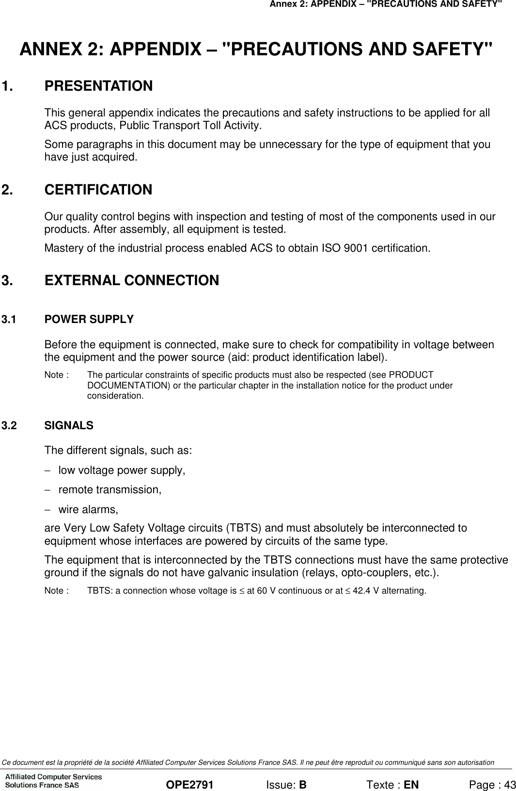 Annex 2: APPENDIX – &quot;PRECAUTIONS AND SAFETY&quot;   Ce document est la propriété de la société Affiliated Computer Services Solutions France SAS. Il ne peut être reproduit ou communiqué sans son autorisation  OPE2791  Issue: B  Texte : EN  Page : 43 ANNEX 2: APPENDIX – &quot;PRECAUTIONS AND SAFETY&quot; 1.  PRESENTATION This general appendix indicates the precautions and safety instructions to be applied for all ACS products, Public Transport Toll Activity. Some paragraphs in this document may be unnecessary for the type of equipment that you have just acquired. 2.  CERTIFICATION Our quality control begins with inspection and testing of most of the components used in our products. After assembly, all equipment is tested. Mastery of the industrial process enabled ACS to obtain ISO 9001 certification. 3.  EXTERNAL CONNECTION 3.1  POWER SUPPLY Before the equipment is connected, make sure to check for compatibility in voltage between the equipment and the power source (aid: product identification label). Note :  The particular constraints of specific products must also be respected (see PRODUCT DOCUMENTATION) or the particular chapter in the installation notice for the product under consideration. 3.2  SIGNALS The different signals, such as: −  low voltage power supply, −  remote transmission, −  wire alarms, are Very Low Safety Voltage circuits (TBTS) and must absolutely be interconnected to equipment whose interfaces are powered by circuits of the same type. The equipment that is interconnected by the TBTS connections must have the same protective ground if the signals do not have galvanic insulation (relays, opto-couplers, etc.). Note :  TBTS: a connection whose voltage is ≤ at 60 V continuous or at ≤ 42.4 V alternating.  