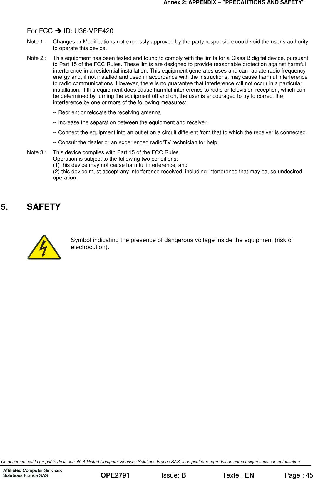 Annex 2: APPENDIX – &quot;PRECAUTIONS AND SAFETY&quot;   Ce document est la propriété de la société Affiliated Computer Services Solutions France SAS. Il ne peut être reproduit ou communiqué sans son autorisation  OPE2791  Issue: B  Texte : EN  Page : 45 For FCC  ID: U36-VPE420 Note 1 :  Changes or Modifications not expressly approved by the party responsible could void the user’s authority to operate this device. Note 2 :  This equipment has been tested and found to comply with the limits for a Class B digital device, pursuant to Part 15 of the FCC Rules. These limits are designed to provide reasonable protection against harmful interference in a residential installation. This equipment generates uses and can radiate radio frequency energy and, if not installed and used in accordance with the instructions, may cause harmful interference to radio communications. However, there is no guarantee that interference will not occur in a particular installation. If this equipment does cause harmful interference to radio or television reception, which can be determined by turning the equipment off and on, the user is encouraged to try to correct the interference by one or more of the following measures: -- Reorient or relocate the receiving antenna. -- Increase the separation between the equipment and receiver. -- Connect the equipment into an outlet on a circuit different from that to which the receiver is connected. -- Consult the dealer or an experienced radio/TV technician for help. Note 3 :  This device complies with Part 15 of the FCC Rules. Operation is subject to the following two conditions: (1) this device may not cause harmful interference, and (2) this device must accept any interference received, including interference that may cause undesired operation.  5.  SAFETY   Symbol indicating the presence of dangerous voltage inside the equipment (risk of electrocution).  