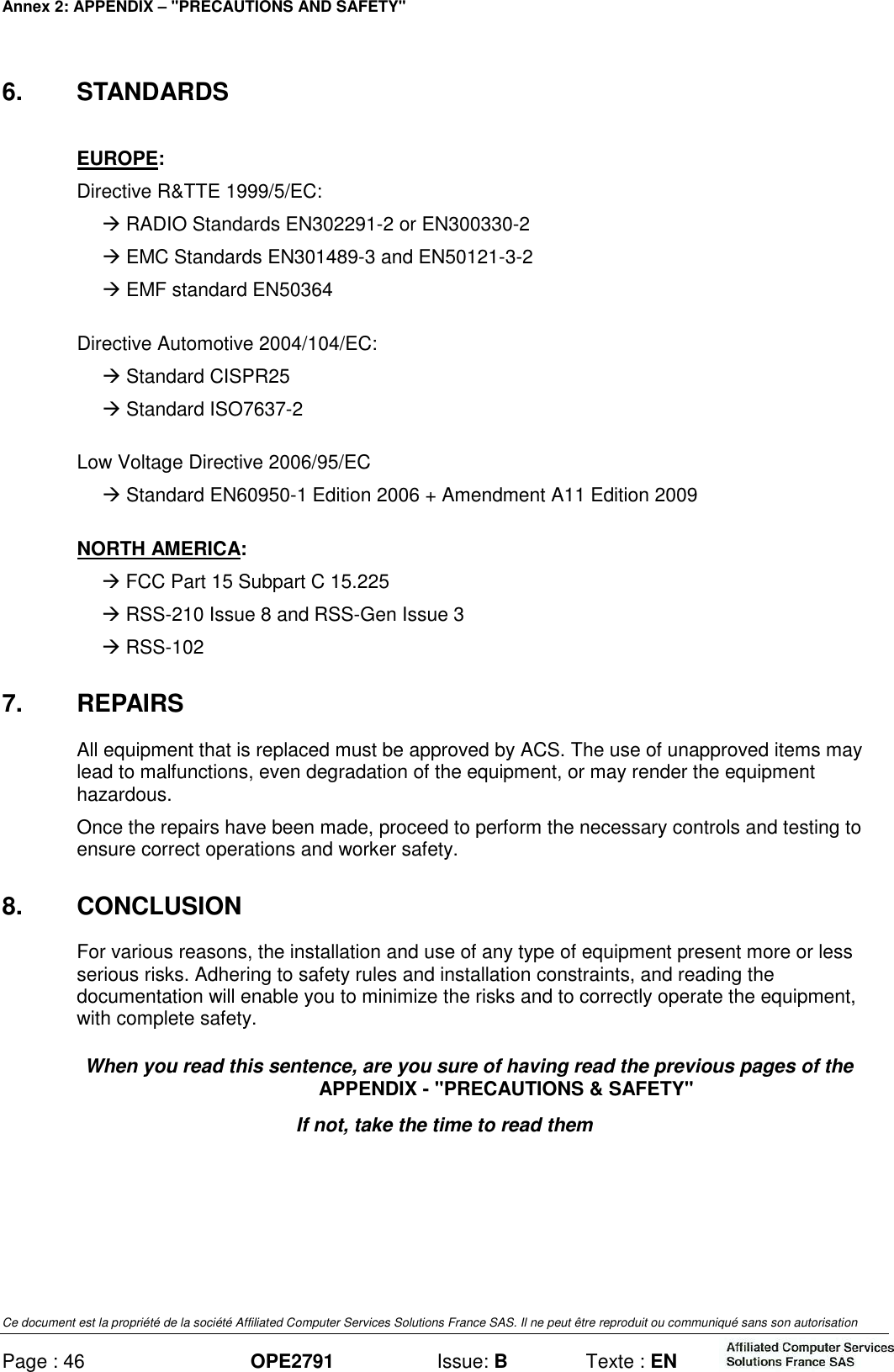 Annex 2: APPENDIX – &quot;PRECAUTIONS AND SAFETY&quot; Ce document est la propriété de la société Affiliated Computer Services Solutions France SAS. Il ne peut être reproduit ou communiqué sans son autorisation Page : 46 OPE2791  Issue: B  Texte : EN  6.  STANDARDS EUROPE: Directive R&amp;TTE 1999/5/EC:   RADIO Standards EN302291-2 or EN300330-2   EMC Standards EN301489-3 and EN50121-3-2   EMF standard EN50364 Directive Automotive 2004/104/EC:   Standard CISPR25   Standard ISO7637-2 Low Voltage Directive 2006/95/EC   Standard EN60950-1 Edition 2006 + Amendment A11 Edition 2009 NORTH AMERICA:  FCC Part 15 Subpart C 15.225  RSS-210 Issue 8 and RSS-Gen Issue 3  RSS-102 7.  REPAIRS All equipment that is replaced must be approved by ACS. The use of unapproved items may lead to malfunctions, even degradation of the equipment, or may render the equipment hazardous. Once the repairs have been made, proceed to perform the necessary controls and testing to ensure correct operations and worker safety. 8.  CONCLUSION For various reasons, the installation and use of any type of equipment present more or less serious risks. Adhering to safety rules and installation constraints, and reading the documentation will enable you to minimize the risks and to correctly operate the equipment, with complete safety. When you read this sentence, are you sure of having read the previous pages of the APPENDIX - &quot;PRECAUTIONS &amp; SAFETY&quot; If not, take the time to read them   