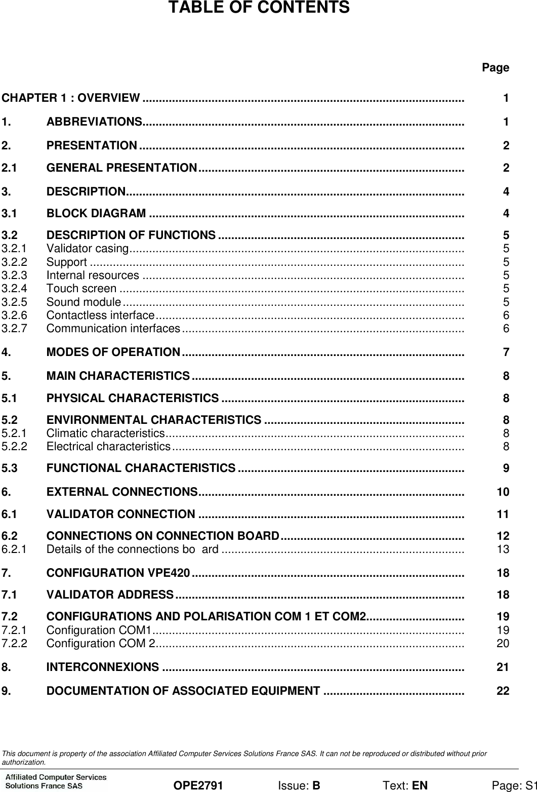  This document is property of the association Affiliated Computer Services Solutions France SAS. It can not be reproduced or distributed without prior authorization.  OPE2791  Issue: B  Text: EN  Page: S1 TABLE OF CONTENTS Page CHAPTER 1 : OVERVIEW ..................................................................................................  1 1. ABBREVIATIONS..................................................................................................  1 2. PRESENTATION...................................................................................................  2 2.1 GENERAL PRESENTATION.................................................................................  2 3. DESCRIPTION.......................................................................................................  4 3.1 BLOCK DIAGRAM ................................................................................................  4 3.2 DESCRIPTION OF FUNCTIONS ...........................................................................  5 3.2.1 Validator casing......................................................................................................  5 3.2.2 Support ..................................................................................................................  5 3.2.3 Internal resources ..................................................................................................  5 3.2.4 Touch screen .........................................................................................................  5 3.2.5 Sound module........................................................................................................  5 3.2.6 Contactless interface..............................................................................................  6 3.2.7 Communication interfaces......................................................................................  6 4. MODES OF OPERATION......................................................................................  7 5. MAIN CHARACTERISTICS...................................................................................  8 5.1 PHYSICAL CHARACTERISTICS ..........................................................................  8 5.2 ENVIRONMENTAL CHARACTERISTICS .............................................................  8 5.2.1 Climatic characteristics...........................................................................................  8 5.2.2 Electrical characteristics.........................................................................................  8 5.3 FUNCTIONAL CHARACTERISTICS.....................................................................  9 6. EXTERNAL CONNECTIONS.................................................................................  10 6.1 VALIDATOR CONNECTION .................................................................................  11 6.2 CONNECTIONS ON CONNECTION BOARD........................................................  12 6.2.1 Details of the connections bo  ard ..........................................................................  13 7. CONFIGURATION VPE420...................................................................................  18 7.1 VALIDATOR ADDRESS........................................................................................  18 7.2 CONFIGURATIONS AND POLARISATION COM 1 ET COM2..............................  19 7.2.1 Configuration COM1...............................................................................................  19 7.2.2 Configuration COM 2..............................................................................................  20 8. INTERCONNEXIONS ............................................................................................  21 9. DOCUMENTATION OF ASSOCIATED EQUIPMENT ...........................................  22 