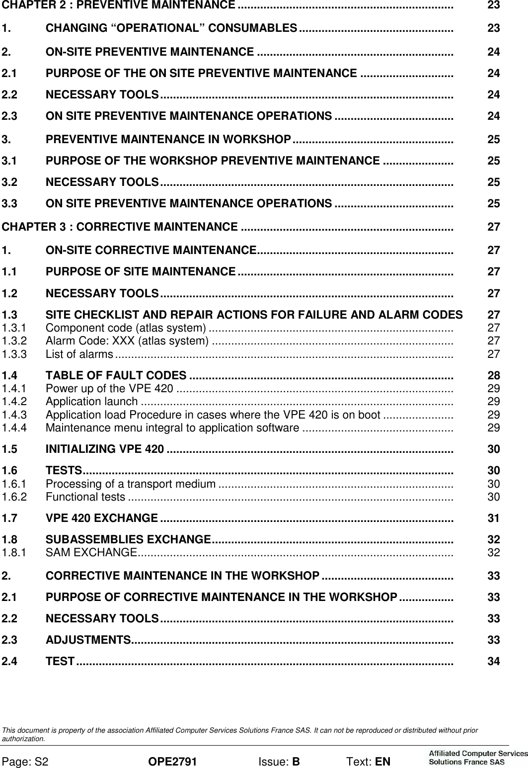  This document is property of the association Affiliated Computer Services Solutions France SAS. It can not be reproduced or distributed without prior authorization. Page: S2 OPE2791  Issue: B  Text: EN  CHAPTER 2 : PREVENTIVE MAINTENANCE ...................................................................   23 1. CHANGING “OPERATIONAL” CONSUMABLES................................................   23 2. ON-SITE PREVENTIVE MAINTENANCE .............................................................   24 2.1 PURPOSE OF THE ON SITE PREVENTIVE MAINTENANCE .............................   24 2.2 NECESSARY TOOLS...........................................................................................   24 2.3 ON SITE PREVENTIVE MAINTENANCE OPERATIONS .....................................   24 3. PREVENTIVE MAINTENANCE IN WORKSHOP..................................................   25 3.1 PURPOSE OF THE WORKSHOP PREVENTIVE MAINTENANCE ......................   25 3.2 NECESSARY TOOLS...........................................................................................   25 3.3 ON SITE PREVENTIVE MAINTENANCE OPERATIONS .....................................   25 CHAPTER 3 : CORRECTIVE MAINTENANCE ..................................................................   27 1. ON-SITE CORRECTIVE MAINTENANCE.............................................................   27 1.1 PURPOSE OF SITE MAINTENANCE...................................................................   27 1.2 NECESSARY TOOLS...........................................................................................   27 1.3 SITE CHECKLIST AND REPAIR ACTIONS FOR FAILURE AND ALARM CODES  27 1.3.1 Component code (atlas system) ............................................................................   27 1.3.2 Alarm Code: XXX (atlas system) ...........................................................................   27 1.3.3 List of alarms.........................................................................................................   27 1.4 TABLE OF FAULT CODES ..................................................................................   28 1.4.1 Power up of the VPE 420 ......................................................................................   29 1.4.2 Application launch .................................................................................................   29 1.4.3 Application load Procedure in cases where the VPE 420 is on boot ......................   29 1.4.4 Maintenance menu integral to application software ...............................................   29 1.5 INITIALIZING VPE 420 .........................................................................................   30 1.6 TESTS...................................................................................................................   30 1.6.1 Processing of a transport medium .........................................................................   30 1.6.2 Functional tests .....................................................................................................   30 1.7 VPE 420 EXCHANGE ...........................................................................................   31 1.8 SUBASSEMBLIES EXCHANGE...........................................................................   32 1.8.1 SAM EXCHANGE..................................................................................................   32 2. CORRECTIVE MAINTENANCE IN THE WORKSHOP.........................................   33 2.1 PURPOSE OF CORRECTIVE MAINTENANCE IN THE WORKSHOP.................   33 2.2 NECESSARY TOOLS...........................................................................................   33 2.3 ADJUSTMENTS....................................................................................................   33 2.4 TEST .....................................................................................................................   34 