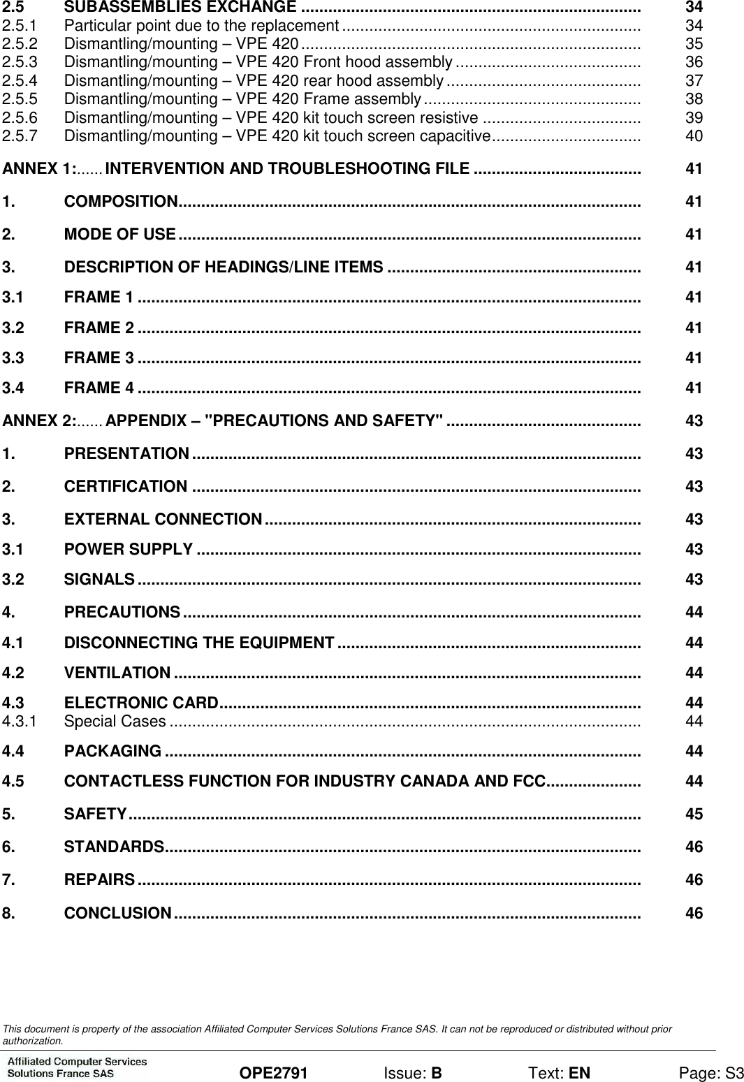  This document is property of the association Affiliated Computer Services Solutions France SAS. It can not be reproduced or distributed without prior authorization.  OPE2791  Issue: B  Text: EN  Page: S3 2.5 SUBASSEMBLIES EXCHANGE ...........................................................................  34 2.5.1 Particular point due to the replacement ..................................................................  34 2.5.2 Dismantling/mounting – VPE 420...........................................................................  35 2.5.3 Dismantling/mounting – VPE 420 Front hood assembly.........................................  36 2.5.4 Dismantling/mounting – VPE 420 rear hood assembly...........................................  37 2.5.5 Dismantling/mounting – VPE 420 Frame assembly................................................  38 2.5.6 Dismantling/mounting – VPE 420 kit touch screen resistive ...................................  39 2.5.7 Dismantling/mounting – VPE 420 kit touch screen capacitive.................................  40 ANNEX 1:......INTERVENTION AND TROUBLESHOOTING FILE .....................................  41 1. COMPOSITION......................................................................................................  41 2. MODE OF USE......................................................................................................  41 3. DESCRIPTION OF HEADINGS/LINE ITEMS ........................................................  41 3.1 FRAME 1 ...............................................................................................................  41 3.2 FRAME 2 ...............................................................................................................  41 3.3 FRAME 3 ...............................................................................................................  41 3.4 FRAME 4 ...............................................................................................................  41 ANNEX 2:......APPENDIX – &quot;PRECAUTIONS AND SAFETY&quot; ...........................................  43 1. PRESENTATION...................................................................................................  43 2. CERTIFICATION ...................................................................................................  43 3. EXTERNAL CONNECTION...................................................................................  43 3.1 POWER SUPPLY ..................................................................................................  43 3.2 SIGNALS...............................................................................................................  43 4. PRECAUTIONS.....................................................................................................  44 4.1 DISCONNECTING THE EQUIPMENT...................................................................  44 4.2 VENTILATION .......................................................................................................  44 4.3 ELECTRONIC CARD.............................................................................................  44 4.3.1 Special Cases ........................................................................................................  44 4.4 PACKAGING .........................................................................................................  44 4.5 CONTACTLESS FUNCTION FOR INDUSTRY CANADA AND FCC.....................  44 5. SAFETY.................................................................................................................  45 6. STANDARDS.........................................................................................................  46 7. REPAIRS...............................................................................................................  46 8. CONCLUSION.......................................................................................................  46 