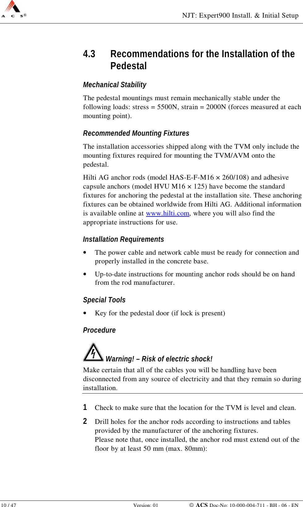  NJT: Expert900 Install. &amp; Initial Setup 10 / 47   Version: 01    ACS Doc-No: 10-000-004-711 - BH - 06 - EN 4.3 Recommendations for the Installation of the Pedestal Mechanical Stability The pedestal mountings must remain mechanically stable under the following loads: stress = 5500N, strain = 2000N (forces measured at each mounting point). Recommended Mounting Fixtures The installation accessories shipped along with the TVM only include the mounting fixtures required for mounting the TVM/AVM onto the pedestal. Hilti AG anchor rods (model HAS-E-F-M16 × 260/108) and adhesive capsule anchors (model HVU M16 × 125) have become the standard fixtures for anchoring the pedestal at the installation site. These anchoring fixtures can be obtained worldwide from Hilti AG. Additional information is available online at www.hilti.com, where you will also find the appropriate instructions for use.  Installation Requirements •  The power cable and network cable must be ready for connection and properly installed in the concrete base.  •  Up-to-date instructions for mounting anchor rods should be on hand from the rod manufacturer. Special Tools •  Key for the pedestal door (if lock is present) Procedure  Warning! – Risk of electric shock! Make certain that all of the cables you will be handling have been disconnected from any source of electricity and that they remain so during installation. 1  Check to make sure that the location for the TVM is level and clean. 2  Drill holes for the anchor rods according to instructions and tables provided by the manufacturer of the anchoring fixtures. Please note that, once installed, the anchor rod must extend out of the floor by at least 50 mm (max. 80mm): 